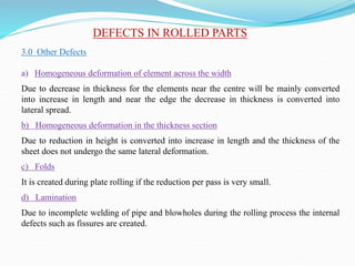 DEFECTS IN ROLLED PARTS
3.0 Other Defects
a) Homogeneous deformation of element across the width
Due to decrease in thickness for the elements near the centre will be mainly converted
into increase in length and near the edge the decrease in thickness is converted into
lateral spread.
b) Homogeneous deformation in the thickness section
Due to reduction in height is converted into increase in length and the thickness of the
sheet does not undergo the same lateral deformation.
c) Folds
It is created during plate rolling if the reduction per pass is very small.
d) Lamination
Due to incomplete welding of pipe and blowholes during the rolling process the internal
defects such as fissures are created.
 