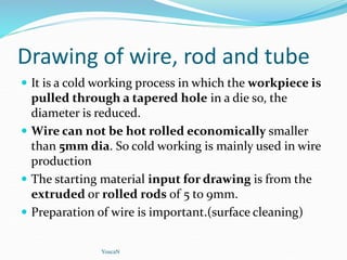 Drawing of wire, rod and tube
 It is a cold working process in which the workpiece is
pulled through a tapered hole in a die so, the
diameter is reduced.
 Wire can not be hot rolled economically smaller
than 5mm dia. So cold working is mainly used in wire
production
 The starting material input for drawing is from the
extruded or rolled rods of 5 to 9mm.
 Preparation of wire is important.(surface cleaning)
YoucaN
 