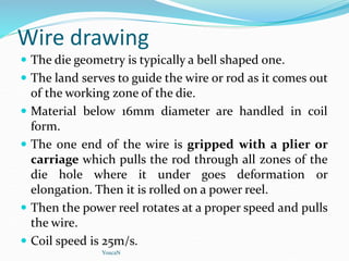 Wire drawing
 The die geometry is typically a bell shaped one.
 The land serves to guide the wire or rod as it comes out
of the working zone of the die.
 Material below 16mm diameter are handled in coil
form.
 The one end of the wire is gripped with a plier or
carriage which pulls the rod through all zones of the
die hole where it under goes deformation or
elongation. Then it is rolled on a power reel.
 Then the power reel rotates at a proper speed and pulls
the wire.
 Coil speed is 25m/s.
YoucaN
 