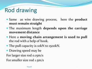 Rod drawing
 Same as wire drawing process, here the product
must remain straight
 The maximum length depends upon the carriage
movement distance
 Here a moving chain arrangement is used to pull
the rod with a help of hook.
 The pull capacity is 10kN to 1500kN.
 Drawing speed may be
For larger size rod 0.15m/s
For smaller size rod 1.5m/s
YoucaN
 