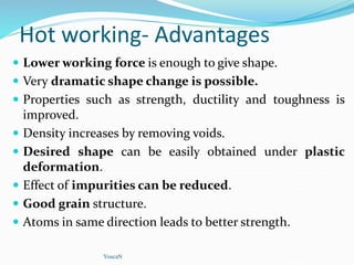 Hot working- Advantages
 Lower working force is enough to give shape.
 Very dramatic shape change is possible.
 Properties such as strength, ductility and toughness is
improved.
 Density increases by removing voids.
 Desired shape can be easily obtained under plastic
deformation.
 Effect of impurities can be reduced.
 Good grain structure.
 Atoms in same direction leads to better strength.
YoucaN
 