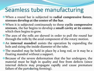 Seamless tube manufacturing
When a round bar is subjected to radial compressive forces,
stresses develop at the center of the bar.
When it is subjected continuously to these cyclic compressive
stresses, the bar begins to develop a small cavity at its center,
which then begins to grow.
The axes of the rolls are skewed in order to pull the round bar
through the rolls by the axial component of the rotary motion.
An internal mandrel assists the operation by expanding the
hole and sizing the inside diameter of the tube.
The mandrel may be held in place by a long rod, or it may be a
floating mandrel without a support.
Because of the severe deformation that the bar undergoes, the
material must be high in quality and free from defects (since
internal defects may propagate rapidly and cause premature
failure of the part during forming).
YoucaN
 