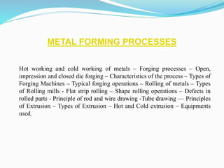 METAL FORMING PROCESSES
Hot working and cold working of metals – Forging processes – Open,
impression and closed die forging – Characteristics of the process – Types of
Forging Machines – Typical forging operations – Rolling of metals – Types
of Rolling mills - Flat strip rolling – Shape rolling operations – Defects in
rolled parts - Principle of rod and wire drawing -Tube drawing –– Principles
of Extrusion – Types of Extrusion – Hot and Cold extrusion – Equipments
used.
 