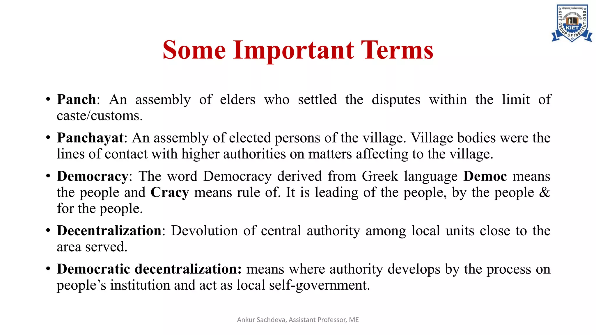 Some Important Terms
• Panch: An assembly of elders who settled the disputes within the limit of
caste/customs.
• Panchayat: An assembly of elected persons of the village. Village bodies were the
lines of contact with higher authorities on matters affecting to the village.
• Democracy: The word Democracy derived from Greek language Democ means
the people and Cracy means rule of. It is leading of the people, by the people &
for the people.
• Decentralization: Devolution of central authority among local units close to the
area served.
• Democratic decentralization: means where authority develops by the process on
people’s institution and act as local self-government.
Ankur Sachdeva, Assistant Professor, ME
 