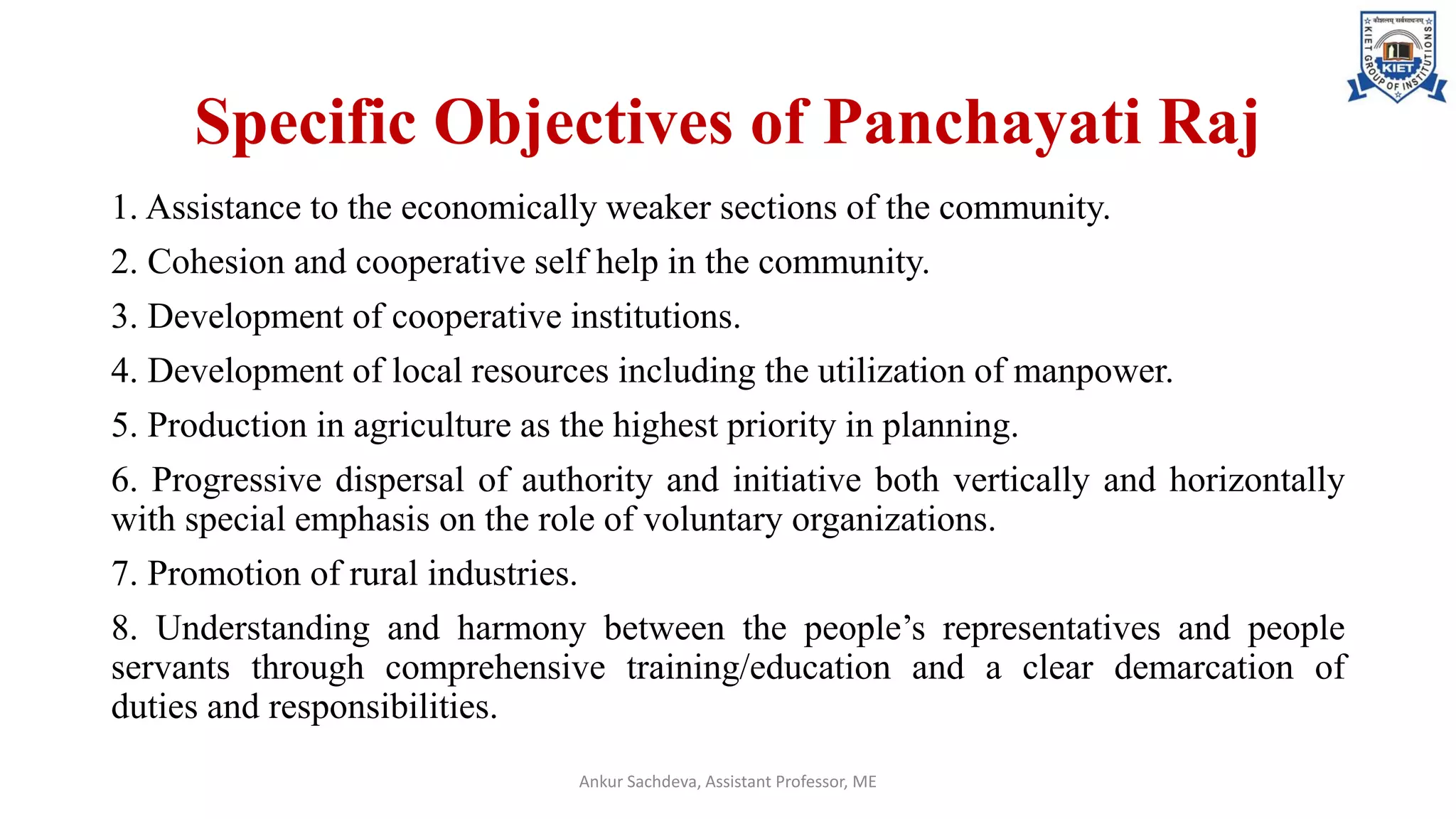 Specific Objectives of Panchayati Raj
1. Assistance to the economically weaker sections of the community.
2. Cohesion and cooperative self help in the community.
3. Development of cooperative institutions.
4. Development of local resources including the utilization of manpower.
5. Production in agriculture as the highest priority in planning.
6. Progressive dispersal of authority and initiative both vertically and horizontally
with special emphasis on the role of voluntary organizations.
7. Promotion of rural industries.
8. Understanding and harmony between the people’s representatives and people
servants through comprehensive training/education and a clear demarcation of
duties and responsibilities.
Ankur Sachdeva, Assistant Professor, ME
 