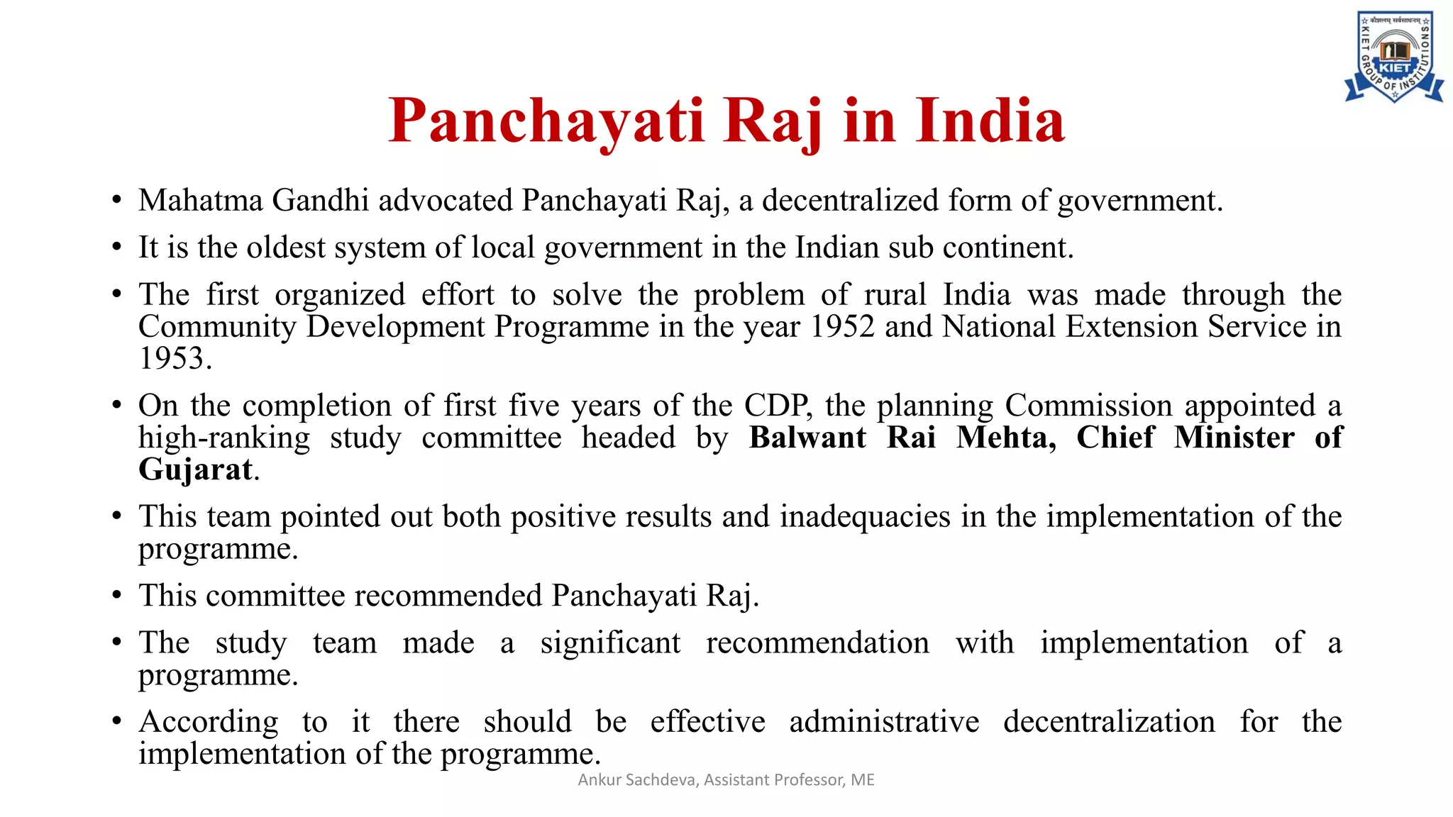 Panchayati Raj in India
• Mahatma Gandhi advocated Panchayati Raj, a decentralized form of government.
• It is the oldest system of local government in the Indian sub continent.
• The first organized effort to solve the problem of rural India was made through the
Community Development Programme in the year 1952 and National Extension Service in
1953.
• On the completion of first five years of the CDP, the planning Commission appointed a
high-ranking study committee headed by Balwant Rai Mehta, Chief Minister of
Gujarat.
• This team pointed out both positive results and inadequacies in the implementation of the
programme.
• This committee recommended Panchayati Raj.
• The study team made a significant recommendation with implementation of a
programme.
• According to it there should be effective administrative decentralization for the
implementation of the programme.
Ankur Sachdeva, Assistant Professor, ME
 