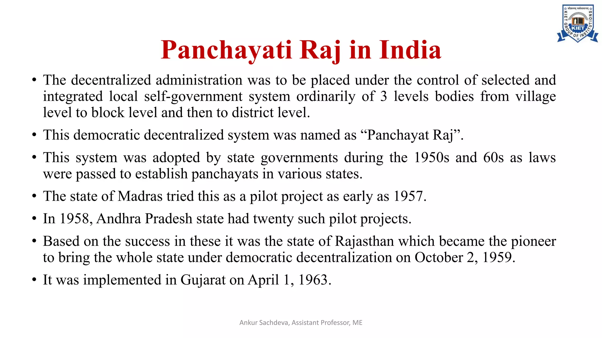 Panchayati Raj in India
• The decentralized administration was to be placed under the control of selected and
integrated local self-government system ordinarily of 3 levels bodies from village
level to block level and then to district level.
• This democratic decentralized system was named as “Panchayat Raj”.
• This system was adopted by state governments during the 1950s and 60s as laws
were passed to establish panchayats in various states.
• The state of Madras tried this as a pilot project as early as 1957.
• In 1958, Andhra Pradesh state had twenty such pilot projects.
• Based on the success in these it was the state of Rajasthan which became the pioneer
to bring the whole state under democratic decentralization on October 2, 1959.
• It was implemented in Gujarat on April 1, 1963.
Ankur Sachdeva, Assistant Professor, ME
 
