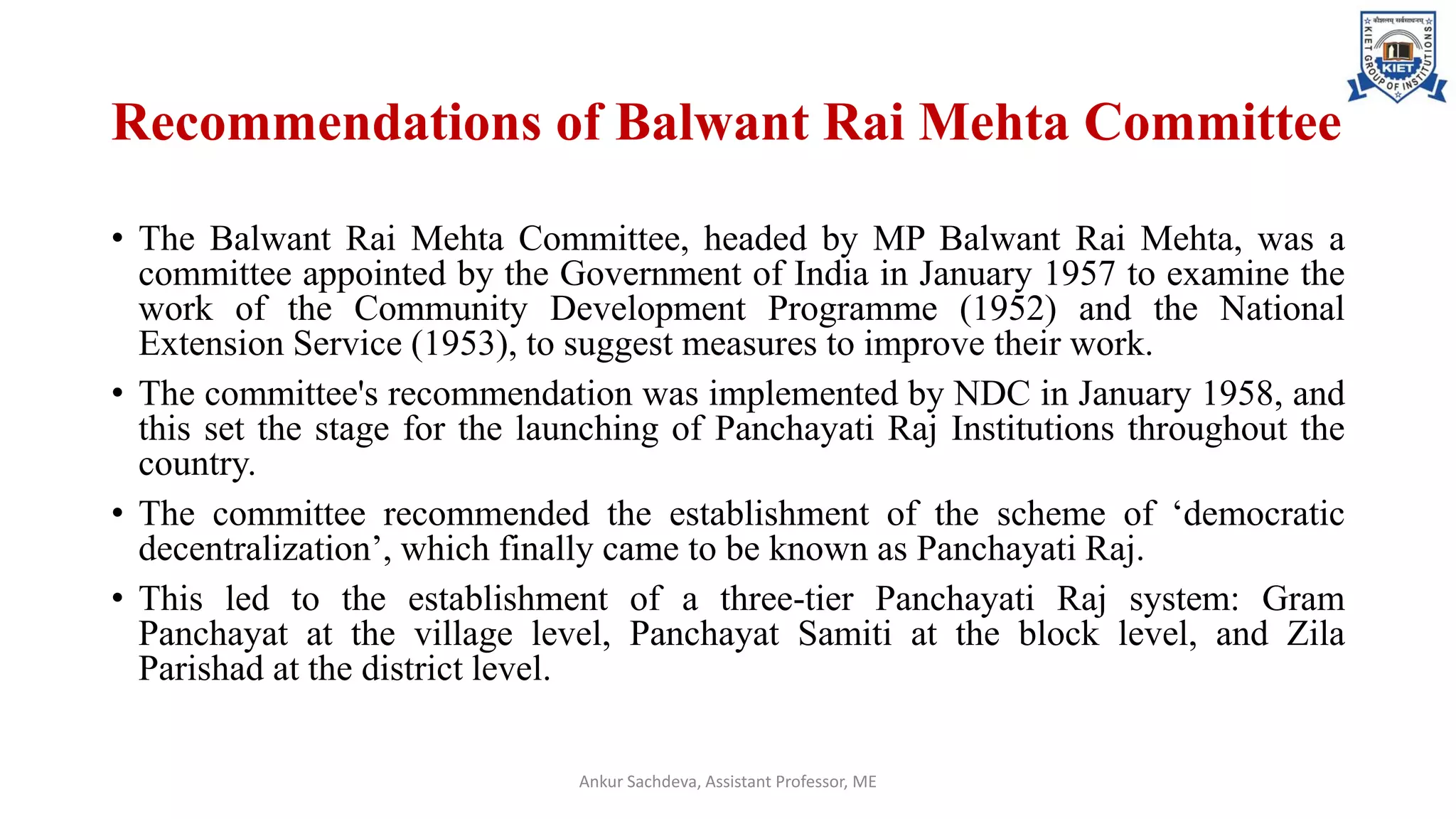 Recommendations of Balwant Rai Mehta Committee
• The Balwant Rai Mehta Committee, headed by MP Balwant Rai Mehta, was a
committee appointed by the Government of India in January 1957 to examine the
work of the Community Development Programme (1952) and the National
Extension Service (1953), to suggest measures to improve their work.
• The committee's recommendation was implemented by NDC in January 1958, and
this set the stage for the launching of Panchayati Raj Institutions throughout the
country.
• The committee recommended the establishment of the scheme of ‘democratic
decentralization’, which finally came to be known as Panchayati Raj.
• This led to the establishment of a three-tier Panchayati Raj system: Gram
Panchayat at the village level, Panchayat Samiti at the block level, and Zila
Parishad at the district level.
Ankur Sachdeva, Assistant Professor, ME
 