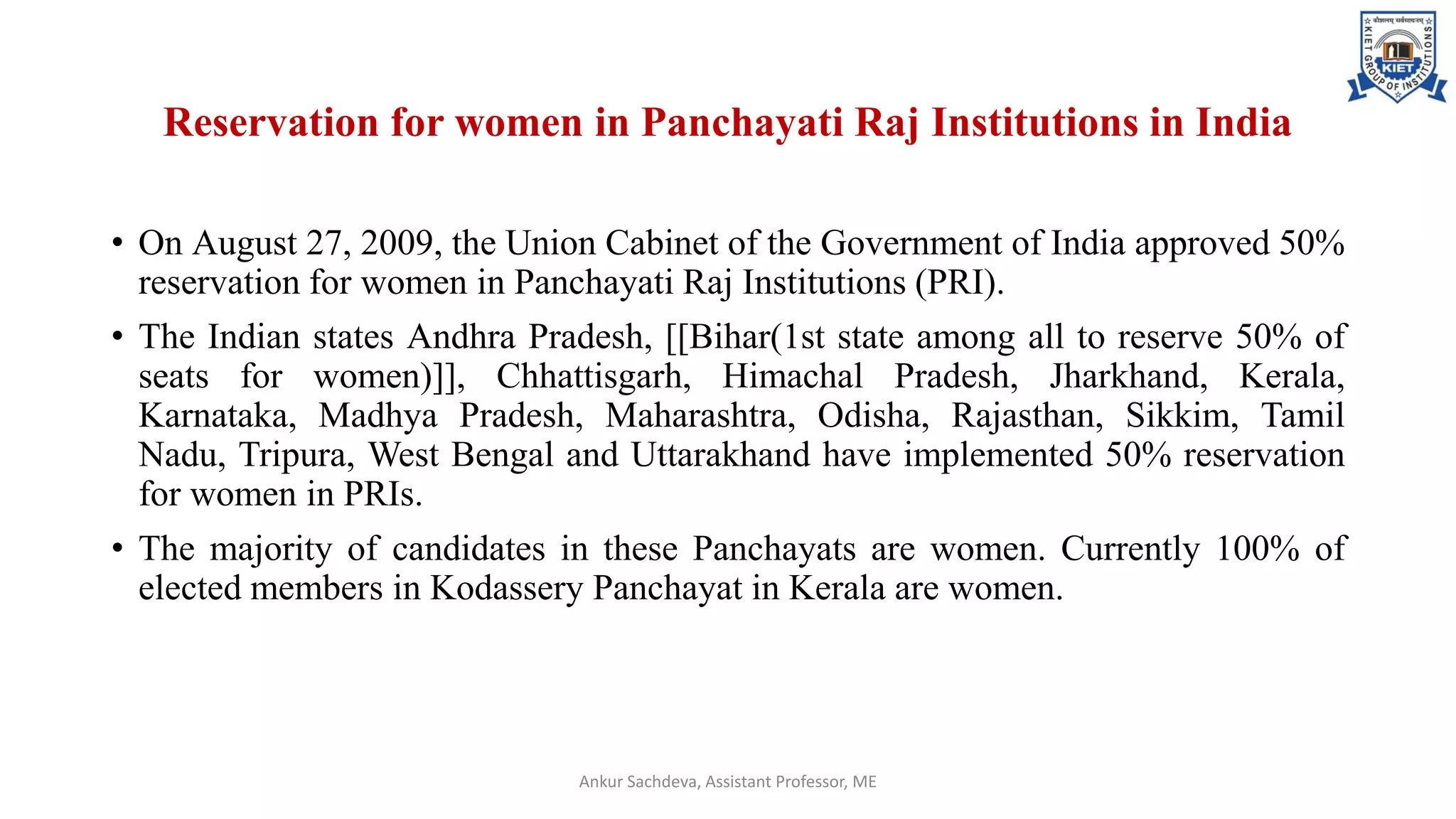 Reservation for women in Panchayati Raj Institutions in India
• On August 27, 2009, the Union Cabinet of the Government of India approved 50%
reservation for women in Panchayati Raj Institutions (PRI).
• The Indian states Andhra Pradesh, [[Bihar(1st state among all to reserve 50% of
seats for women)]], Chhattisgarh, Himachal Pradesh, Jharkhand, Kerala,
Karnataka, Madhya Pradesh, Maharashtra, Odisha, Rajasthan, Sikkim, Tamil
Nadu, Tripura, West Bengal and Uttarakhand have implemented 50% reservation
for women in PRIs.
• The majority of candidates in these Panchayats are women. Currently 100% of
elected members in Kodassery Panchayat in Kerala are women.
Ankur Sachdeva, Assistant Professor, ME
 