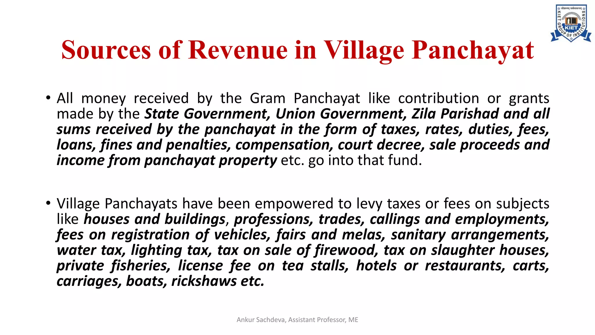 Sources of Revenue in Village Panchayat
• All money received by the Gram Panchayat like contribution or grants
made by the State Government, Union Government, Zila Parishad and all
sums received by the panchayat in the form of taxes, rates, duties, fees,
loans, fines and penalties, compensation, court decree, sale proceeds and
income from panchayat property etc. go into that fund.
• Village Panchayats have been empowered to levy taxes or fees on subjects
like houses and buildings, professions, trades, callings and employments,
fees on registration of vehicles, fairs and melas, sanitary arrangements,
water tax, lighting tax, tax on sale of firewood, tax on slaughter houses,
private fisheries, license fee on tea stalls, hotels or restaurants, carts,
carriages, boats, rickshaws etc.
Ankur Sachdeva, Assistant Professor, ME
 