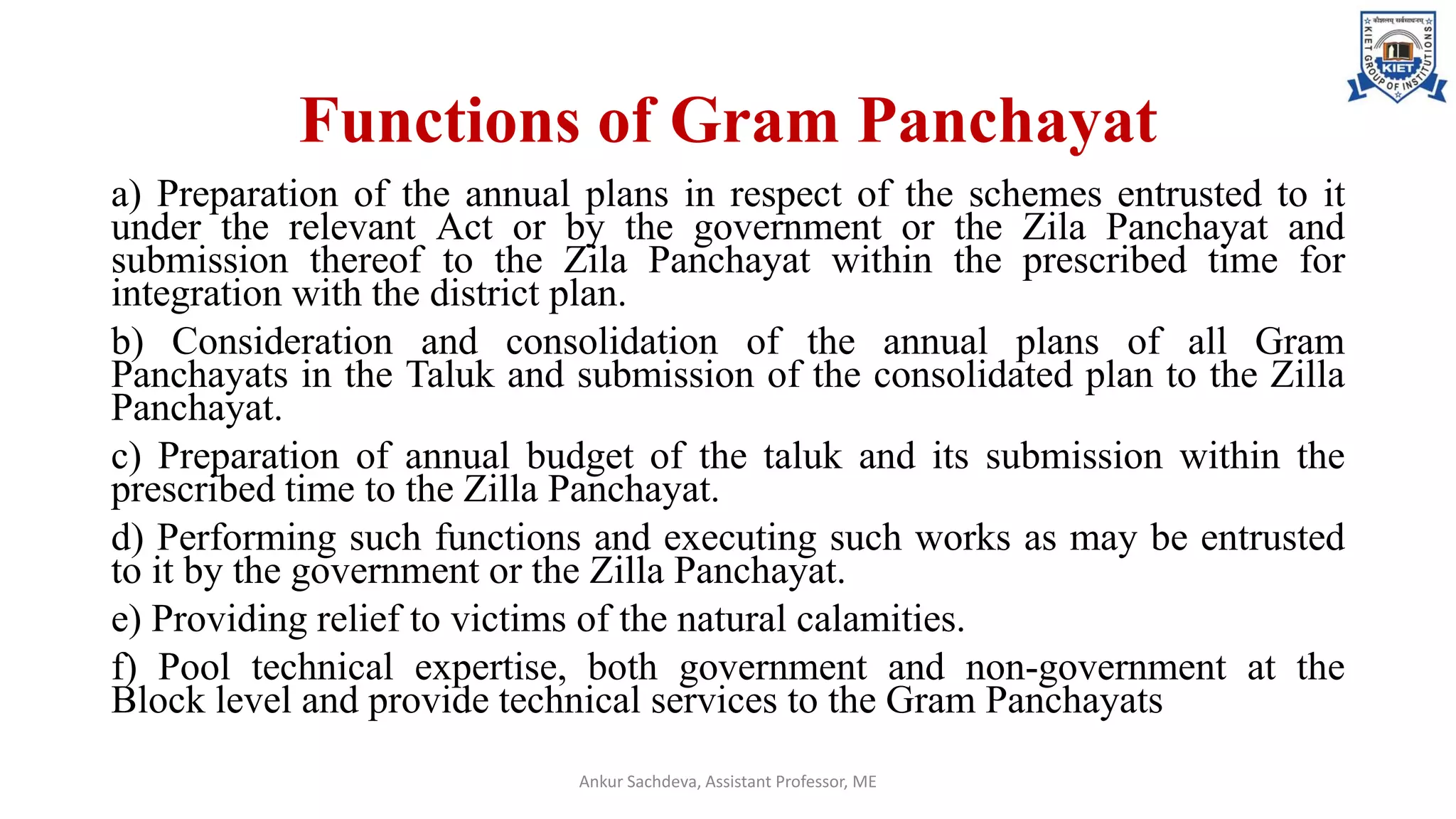 Functions of Gram Panchayat
a) Preparation of the annual plans in respect of the schemes entrusted to it
under the relevant Act or by the government or the Zila Panchayat and
submission thereof to the Zila Panchayat within the prescribed time for
integration with the district plan.
b) Consideration and consolidation of the annual plans of all Gram
Panchayats in the Taluk and submission of the consolidated plan to the Zilla
Panchayat.
c) Preparation of annual budget of the taluk and its submission within the
prescribed time to the Zilla Panchayat.
d) Performing such functions and executing such works as may be entrusted
to it by the government or the Zilla Panchayat.
e) Providing relief to victims of the natural calamities.
f) Pool technical expertise, both government and non-government at the
Block level and provide technical services to the Gram Panchayats
Ankur Sachdeva, Assistant Professor, ME
 