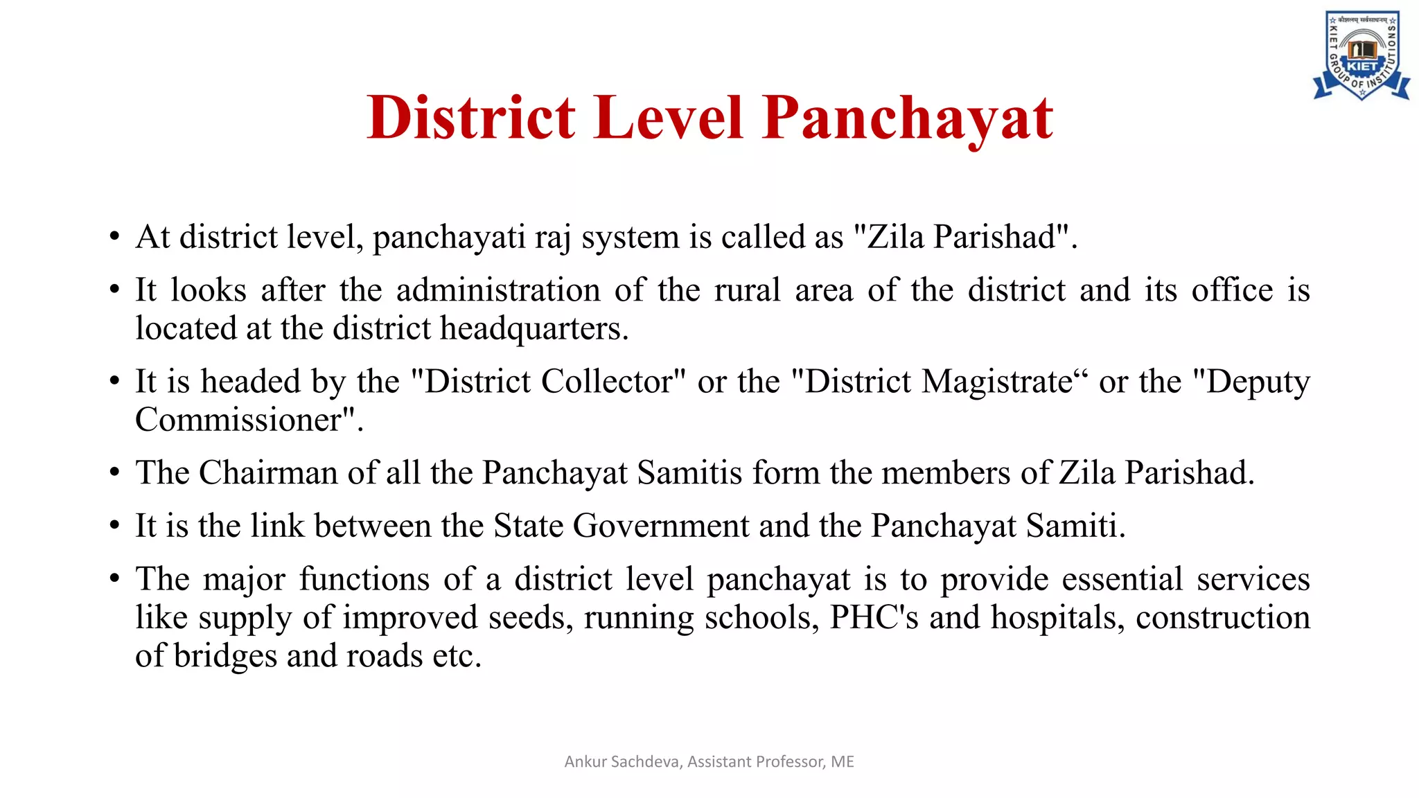 District Level Panchayat
• At district level, panchayati raj system is called as "Zila Parishad".
• It looks after the administration of the rural area of the district and its office is
located at the district headquarters.
• It is headed by the "District Collector" or the "District Magistrate“ or the "Deputy
Commissioner".
• The Chairman of all the Panchayat Samitis form the members of Zila Parishad.
• It is the link between the State Government and the Panchayat Samiti.
• The major functions of a district level panchayat is to provide essential services
like supply of improved seeds, running schools, PHC's and hospitals, construction
of bridges and roads etc.
Ankur Sachdeva, Assistant Professor, ME
 