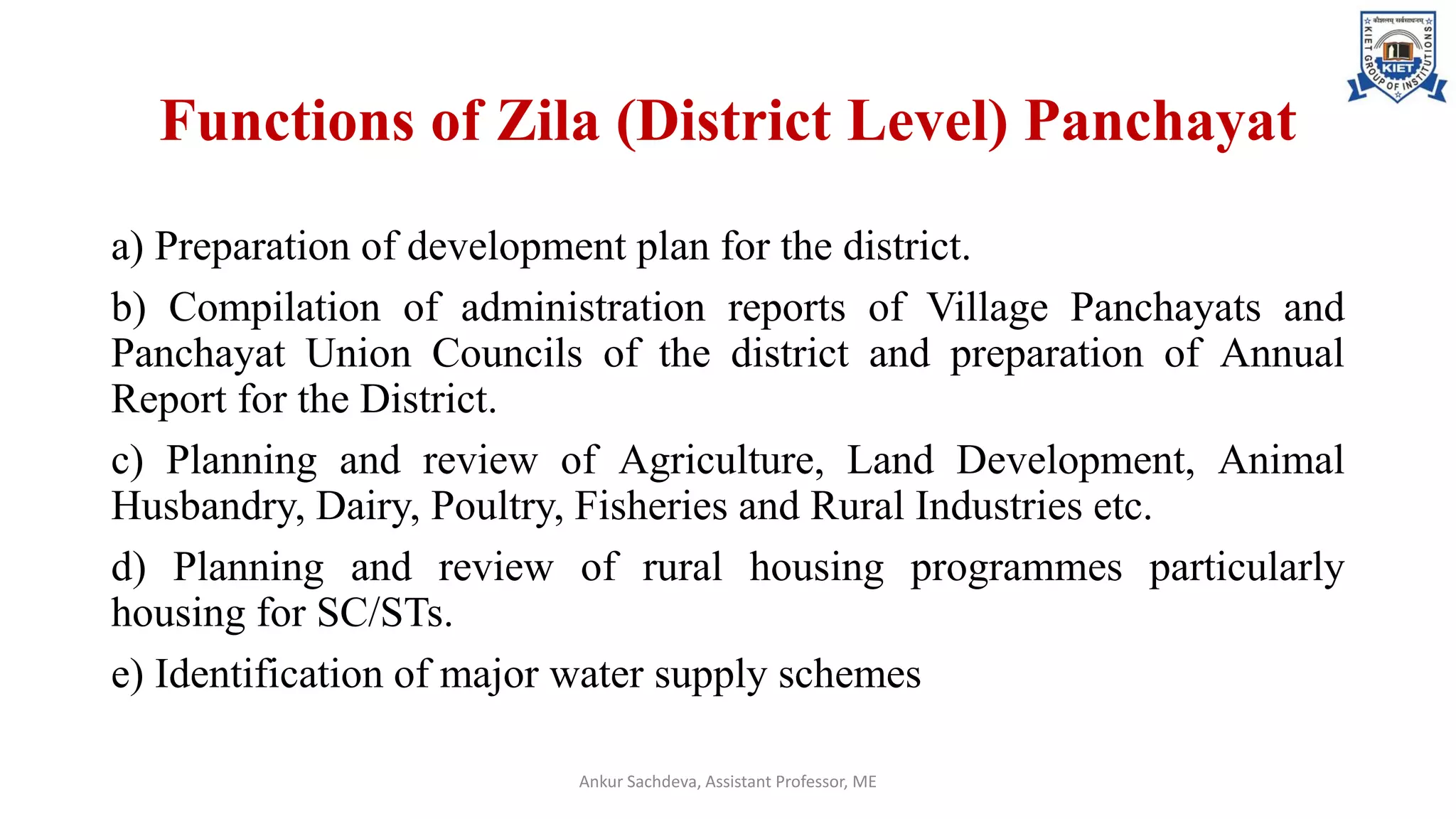 Functions of Zila (District Level) Panchayat
a) Preparation of development plan for the district.
b) Compilation of administration reports of Village Panchayats and
Panchayat Union Councils of the district and preparation of Annual
Report for the District.
c) Planning and review of Agriculture, Land Development, Animal
Husbandry, Dairy, Poultry, Fisheries and Rural Industries etc.
d) Planning and review of rural housing programmes particularly
housing for SC/STs.
e) Identification of major water supply schemes
Ankur Sachdeva, Assistant Professor, ME
 