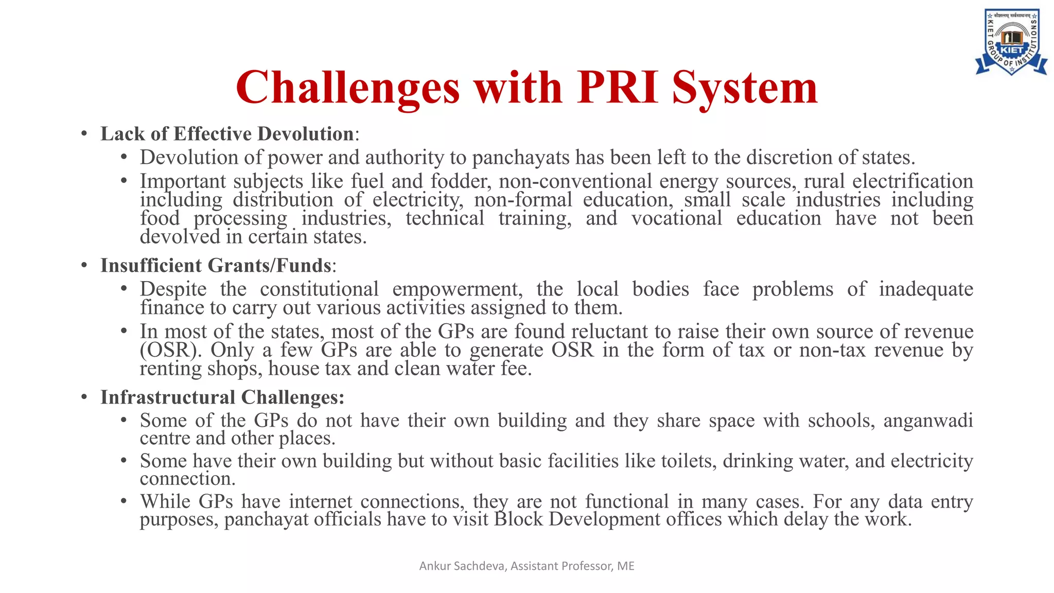 Challenges with PRI System
• Lack of Effective Devolution:
• Devolution of power and authority to panchayats has been left to the discretion of states.
• Important subjects like fuel and fodder, non-conventional energy sources, rural electrification
including distribution of electricity, non-formal education, small scale industries including
food processing industries, technical training, and vocational education have not been
devolved in certain states.
• Insufficient Grants/Funds:
• Despite the constitutional empowerment, the local bodies face problems of inadequate
finance to carry out various activities assigned to them.
• In most of the states, most of the GPs are found reluctant to raise their own source of revenue
(OSR). Only a few GPs are able to generate OSR in the form of tax or non-tax revenue by
renting shops, house tax and clean water fee.
• Infrastructural Challenges:
• Some of the GPs do not have their own building and they share space with schools, anganwadi
centre and other places.
• Some have their own building but without basic facilities like toilets, drinking water, and electricity
connection.
• While GPs have internet connections, they are not functional in many cases. For any data entry
purposes, panchayat officials have to visit Block Development offices which delay the work.
Ankur Sachdeva, Assistant Professor, ME
 