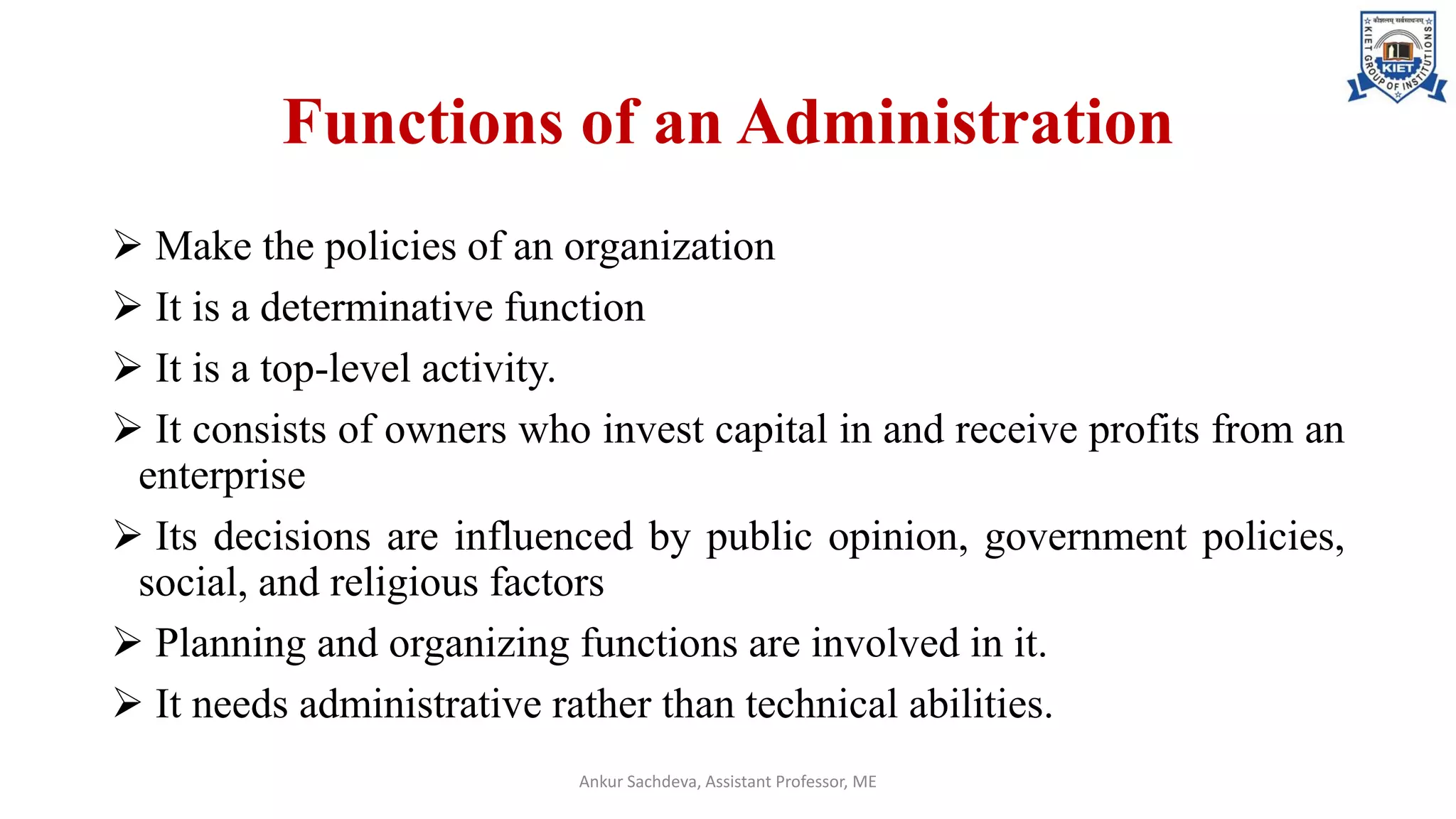 Functions of an Administration
➢ Make the policies of an organization
➢ It is a determinative function
➢ It is a top-level activity.
➢ It consists of owners who invest capital in and receive profits from an
enterprise
➢ Its decisions are influenced by public opinion, government policies,
social, and religious factors
➢ Planning and organizing functions are involved in it.
➢ It needs administrative rather than technical abilities.
Ankur Sachdeva, Assistant Professor, ME
 