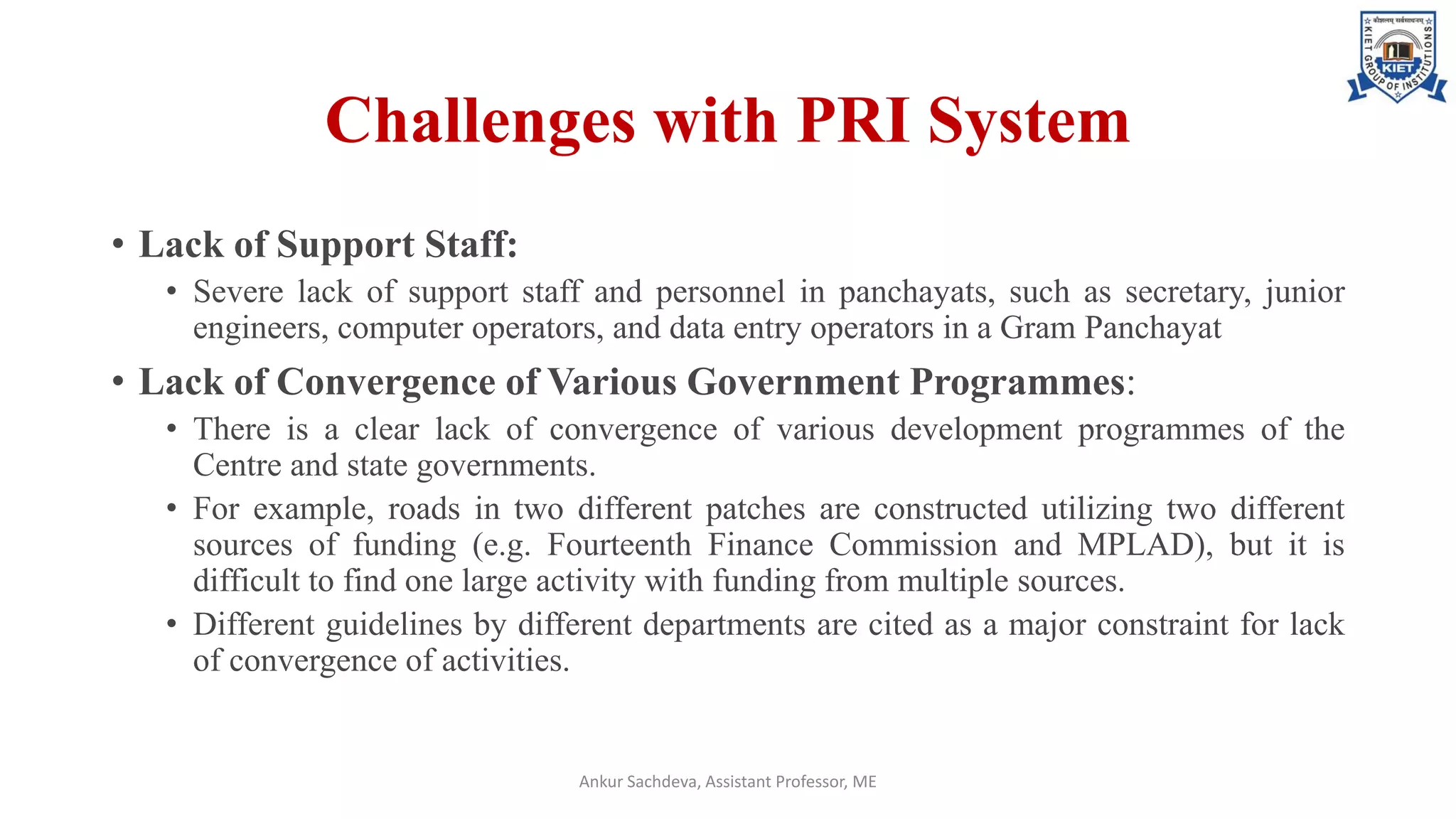 Challenges with PRI System
• Lack of Support Staff:
• Severe lack of support staff and personnel in panchayats, such as secretary, junior
engineers, computer operators, and data entry operators in a Gram Panchayat
• Lack of Convergence of Various Government Programmes:
• There is a clear lack of convergence of various development programmes of the
Centre and state governments.
• For example, roads in two different patches are constructed utilizing two different
sources of funding (e.g. Fourteenth Finance Commission and MPLAD), but it is
difficult to find one large activity with funding from multiple sources.
• Different guidelines by different departments are cited as a major constraint for lack
of convergence of activities.
Ankur Sachdeva, Assistant Professor, ME
 