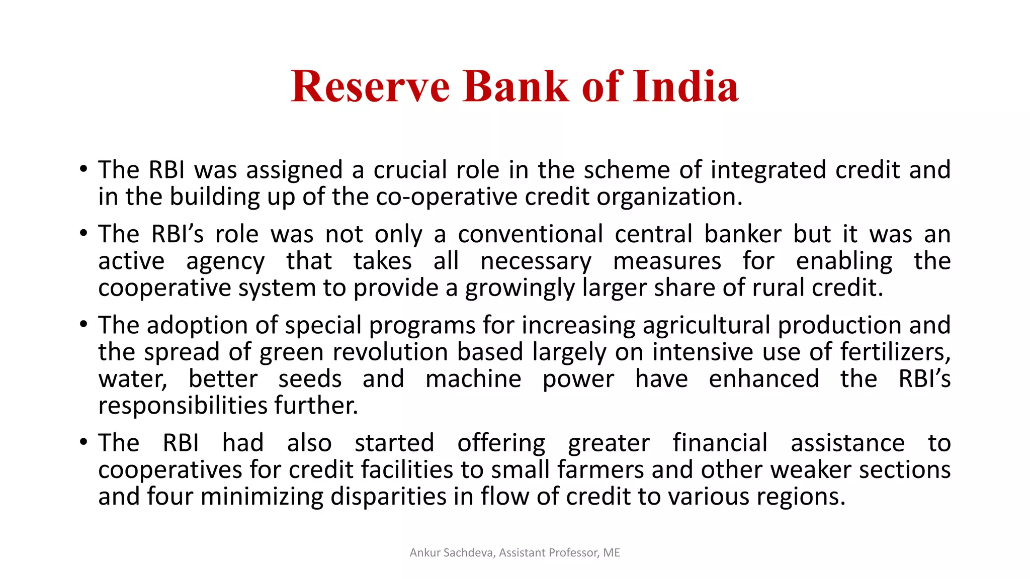 Reserve Bank of India
• The RBI was assigned a crucial role in the scheme of integrated credit and
in the building up of the co-operative credit organization.
• The RBI’s role was not only a conventional central banker but it was an
active agency that takes all necessary measures for enabling the
cooperative system to provide a growingly larger share of rural credit.
• The adoption of special programs for increasing agricultural production and
the spread of green revolution based largely on intensive use of fertilizers,
water, better seeds and machine power have enhanced the RBI’s
responsibilities further.
• The RBI had also started offering greater financial assistance to
cooperatives for credit facilities to small farmers and other weaker sections
and four minimizing disparities in flow of credit to various regions.
Ankur Sachdeva, Assistant Professor, ME
 