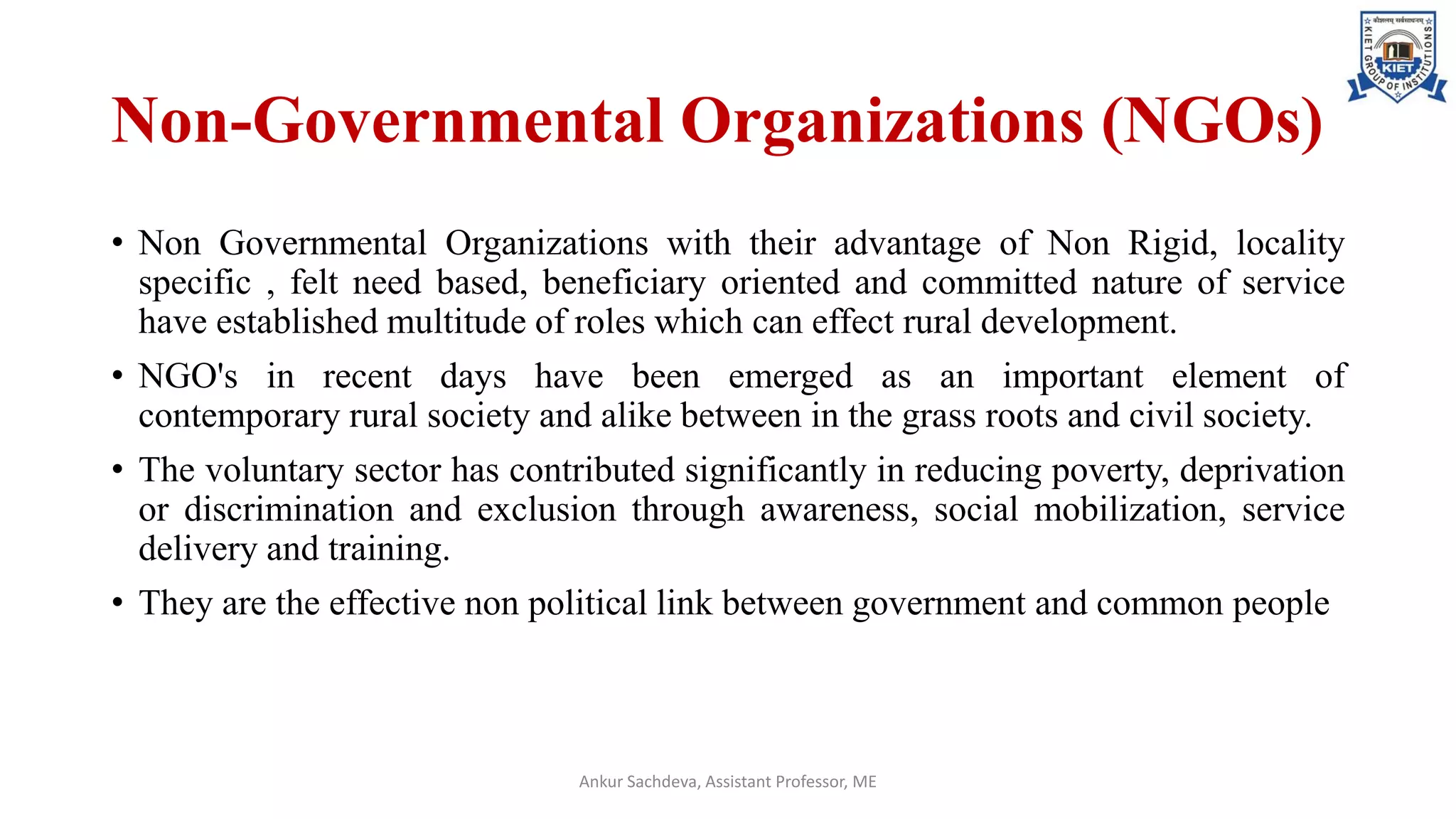 Non-Governmental Organizations (NGOs)
• Non Governmental Organizations with their advantage of Non Rigid, locality
specific , felt need based, beneficiary oriented and committed nature of service
have established multitude of roles which can effect rural development.
• NGO's in recent days have been emerged as an important element of
contemporary rural society and alike between in the grass roots and civil society.
• The voluntary sector has contributed significantly in reducing poverty, deprivation
or discrimination and exclusion through awareness, social mobilization, service
delivery and training.
• They are the effective non political link between government and common people
Ankur Sachdeva, Assistant Professor, ME
 