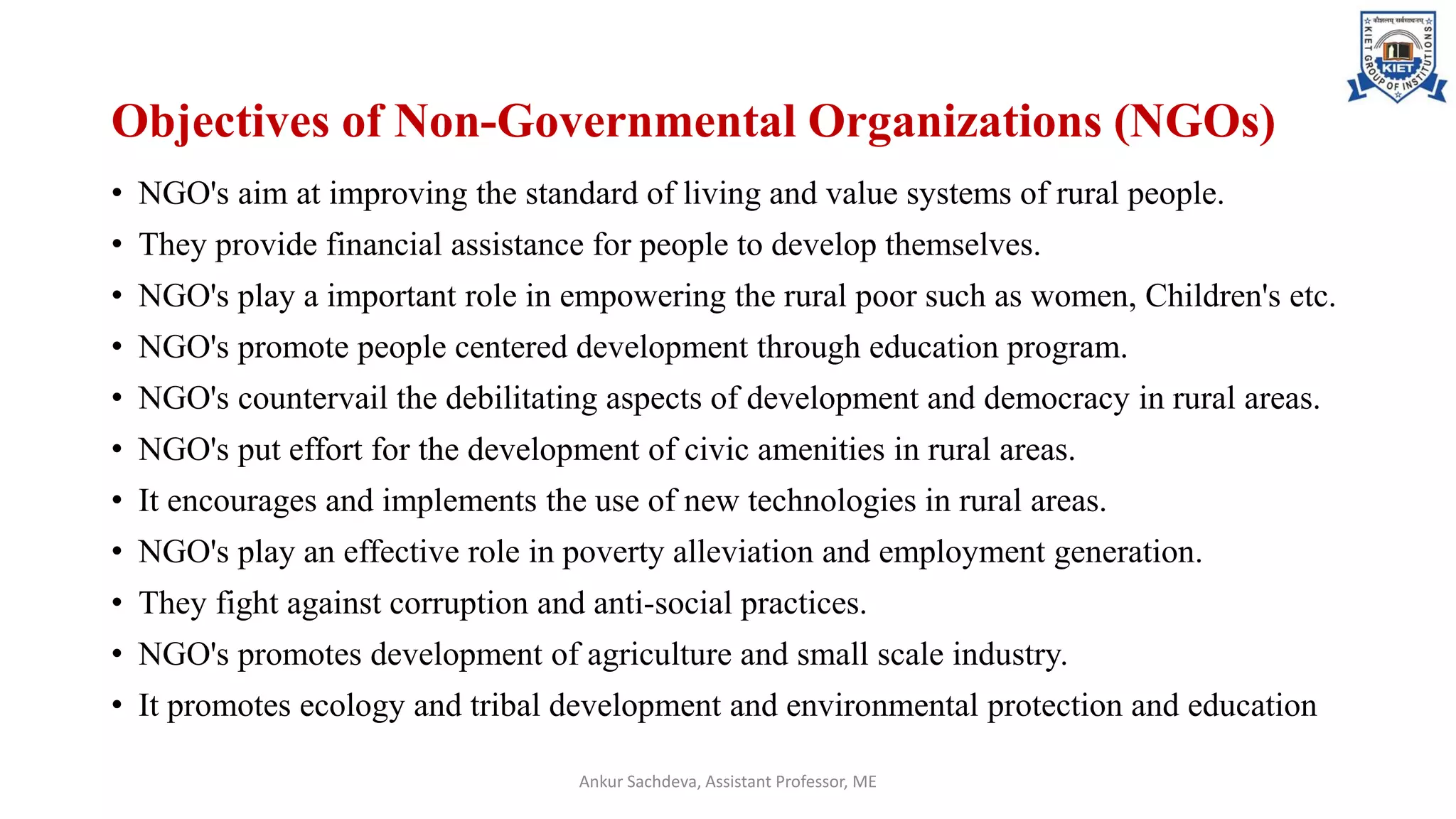 Objectives of Non-Governmental Organizations (NGOs)
• NGO's aim at improving the standard of living and value systems of rural people.
• They provide financial assistance for people to develop themselves.
• NGO's play a important role in empowering the rural poor such as women, Children's etc.
• NGO's promote people centered development through education program.
• NGO's countervail the debilitating aspects of development and democracy in rural areas.
• NGO's put effort for the development of civic amenities in rural areas.
• It encourages and implements the use of new technologies in rural areas.
• NGO's play an effective role in poverty alleviation and employment generation.
• They fight against corruption and anti-social practices.
• NGO's promotes development of agriculture and small scale industry.
• It promotes ecology and tribal development and environmental protection and education
Ankur Sachdeva, Assistant Professor, ME
 