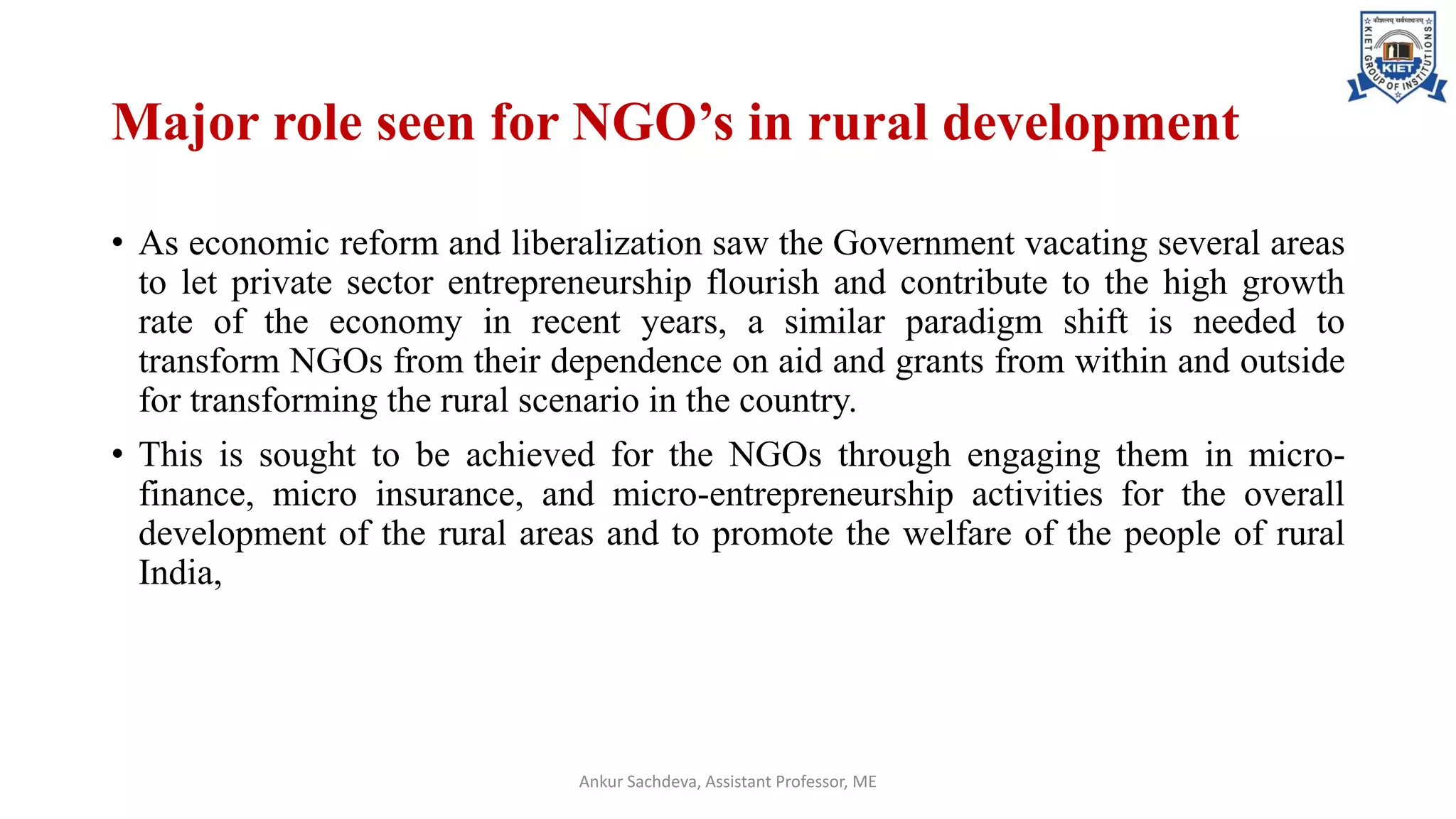 Major role seen for NGO’s in rural development
• As economic reform and liberalization saw the Government vacating several areas
to let private sector entrepreneurship flourish and contribute to the high growth
rate of the economy in recent years, a similar paradigm shift is needed to
transform NGOs from their dependence on aid and grants from within and outside
for transforming the rural scenario in the country.
• This is sought to be achieved for the NGOs through engaging them in micro-
finance, micro insurance, and micro-entrepreneurship activities for the overall
development of the rural areas and to promote the welfare of the people of rural
India,
Ankur Sachdeva, Assistant Professor, ME
 