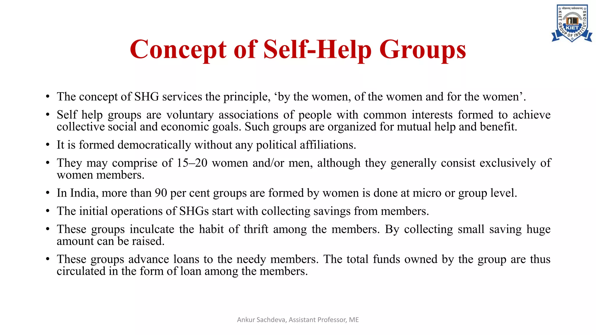 Concept of Self-Help Groups
• The concept of SHG services the principle, ‘by the women, of the women and for the women’.
• Self help groups are voluntary associations of people with common interests formed to achieve
collective social and economic goals. Such groups are organized for mutual help and benefit.
• It is formed democratically without any political affiliations.
• They may comprise of 15–20 women and/or men, although they generally consist exclusively of
women members.
• In India, more than 90 per cent groups are formed by women is done at micro or group level.
• The initial operations of SHGs start with collecting savings from members.
• These groups inculcate the habit of thrift among the members. By collecting small saving huge
amount can be raised.
• These groups advance loans to the needy members. The total funds owned by the group are thus
circulated in the form of loan among the members.
Ankur Sachdeva, Assistant Professor, ME
 