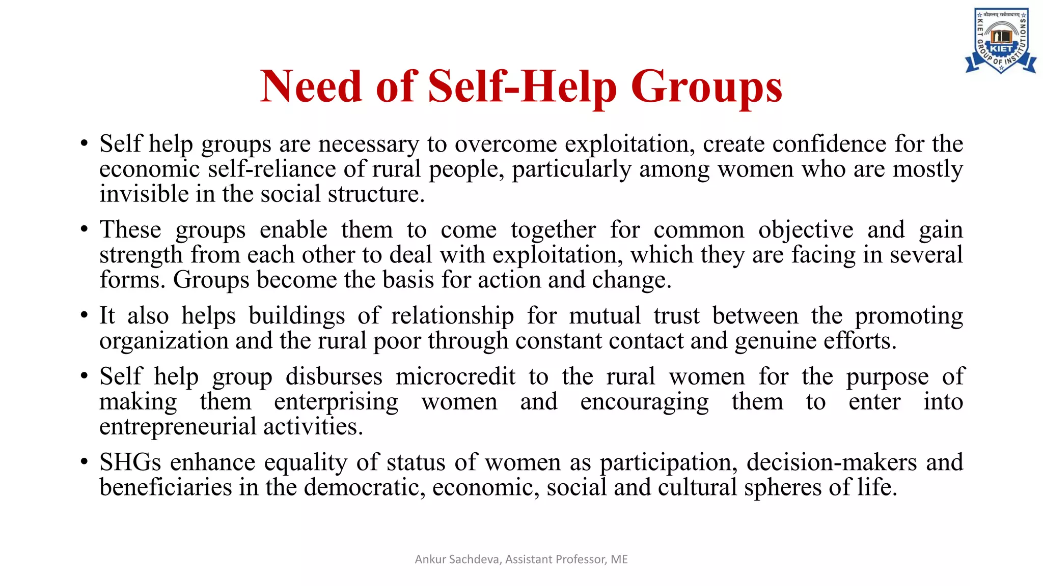 Need of Self-Help Groups
• Self help groups are necessary to overcome exploitation, create confidence for the
economic self-reliance of rural people, particularly among women who are mostly
invisible in the social structure.
• These groups enable them to come together for common objective and gain
strength from each other to deal with exploitation, which they are facing in several
forms. Groups become the basis for action and change.
• It also helps buildings of relationship for mutual trust between the promoting
organization and the rural poor through constant contact and genuine efforts.
• Self help group disburses microcredit to the rural women for the purpose of
making them enterprising women and encouraging them to enter into
entrepreneurial activities.
• SHGs enhance equality of status of women as participation, decision-makers and
beneficiaries in the democratic, economic, social and cultural spheres of life.
Ankur Sachdeva, Assistant Professor, ME
 