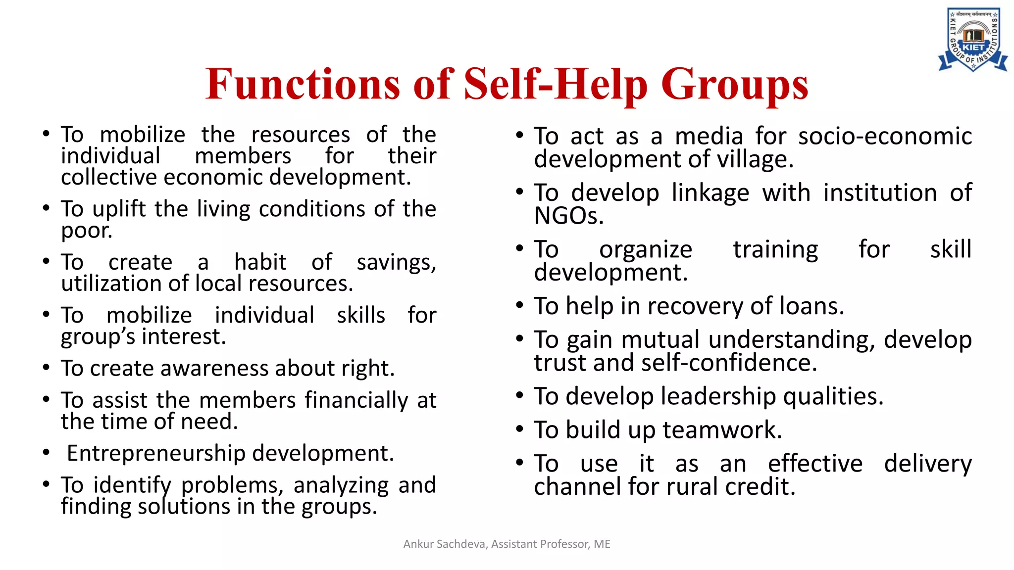 Functions of Self-Help Groups
• To mobilize the resources of the
individual members for their
collective economic development.
• To uplift the living conditions of the
poor.
• To create a habit of savings,
utilization of local resources.
• To mobilize individual skills for
group’s interest.
• To create awareness about right.
• To assist the members financially at
the time of need.
• Entrepreneurship development.
• To identify problems, analyzing and
finding solutions in the groups.
Ankur Sachdeva, Assistant Professor, ME
• To act as a media for socio-economic
development of village.
• To develop linkage with institution of
NGOs.
• To organize training for skill
development.
• To help in recovery of loans.
• To gain mutual understanding, develop
trust and self-confidence.
• To develop leadership qualities.
• To build up teamwork.
• To use it as an effective delivery
channel for rural credit.
 