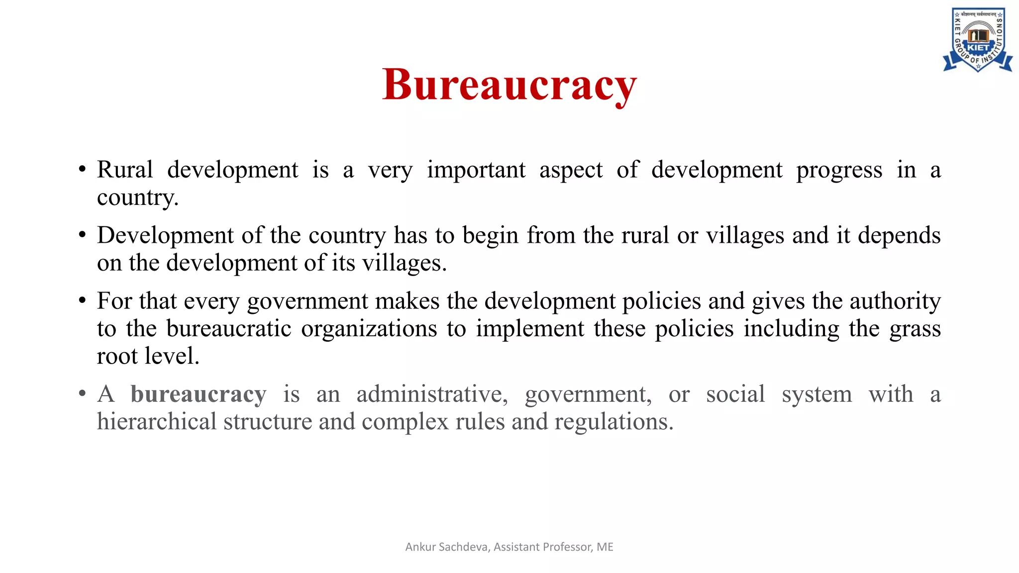 Bureaucracy
• Rural development is a very important aspect of development progress in a
country.
• Development of the country has to begin from the rural or villages and it depends
on the development of its villages.
• For that every government makes the development policies and gives the authority
to the bureaucratic organizations to implement these policies including the grass
root level.
• A bureaucracy is an administrative, government, or social system with a
hierarchical structure and complex rules and regulations.
Ankur Sachdeva, Assistant Professor, ME
 