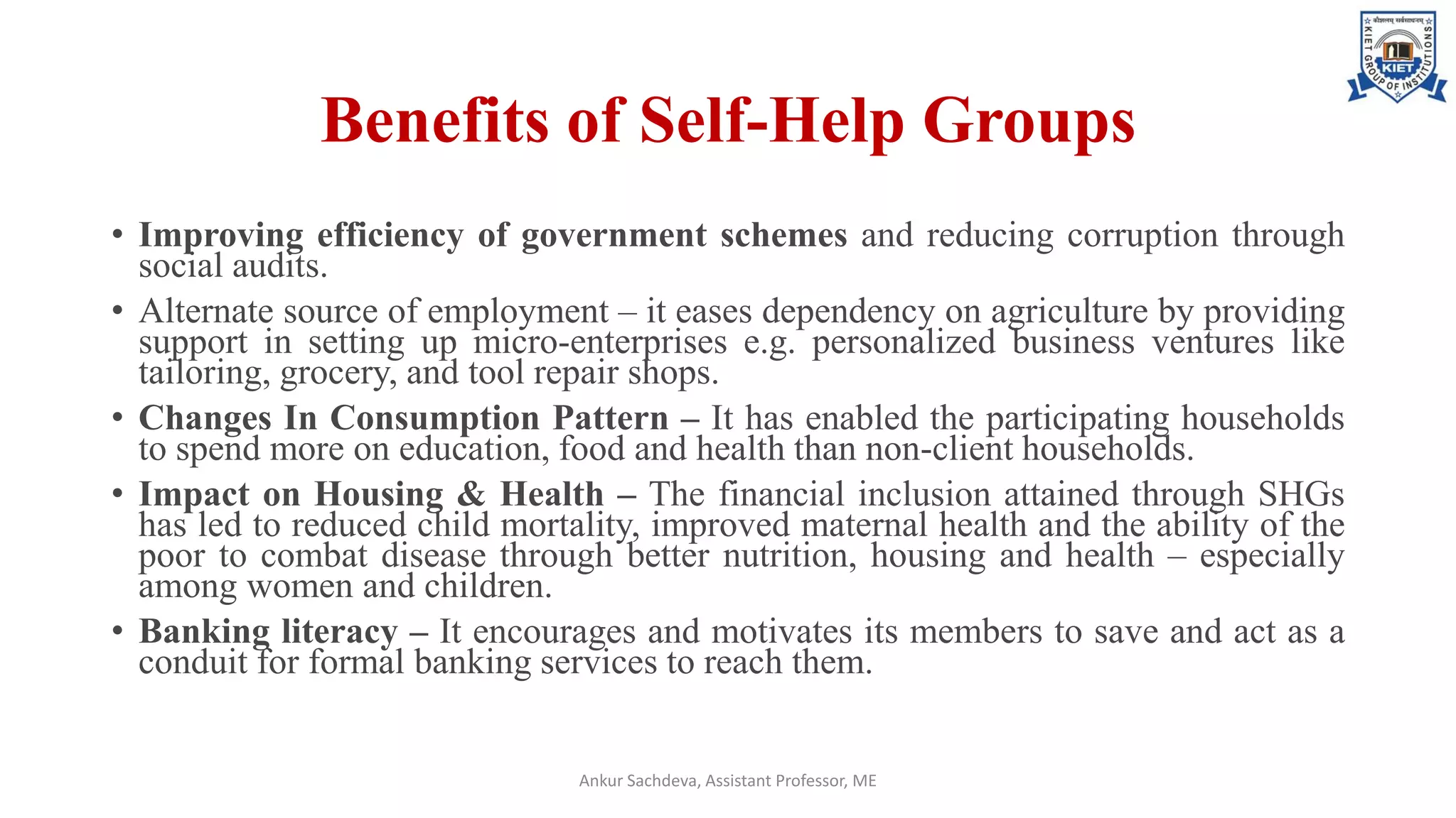Benefits of Self-Help Groups
• Improving efficiency of government schemes and reducing corruption through
social audits.
• Alternate source of employment – it eases dependency on agriculture by providing
support in setting up micro-enterprises e.g. personalized business ventures like
tailoring, grocery, and tool repair shops.
• Changes In Consumption Pattern – It has enabled the participating households
to spend more on education, food and health than non-client households.
• Impact on Housing & Health – The financial inclusion attained through SHGs
has led to reduced child mortality, improved maternal health and the ability of the
poor to combat disease through better nutrition, housing and health – especially
among women and children.
• Banking literacy – It encourages and motivates its members to save and act as a
conduit for formal banking services to reach them.
Ankur Sachdeva, Assistant Professor, ME
 