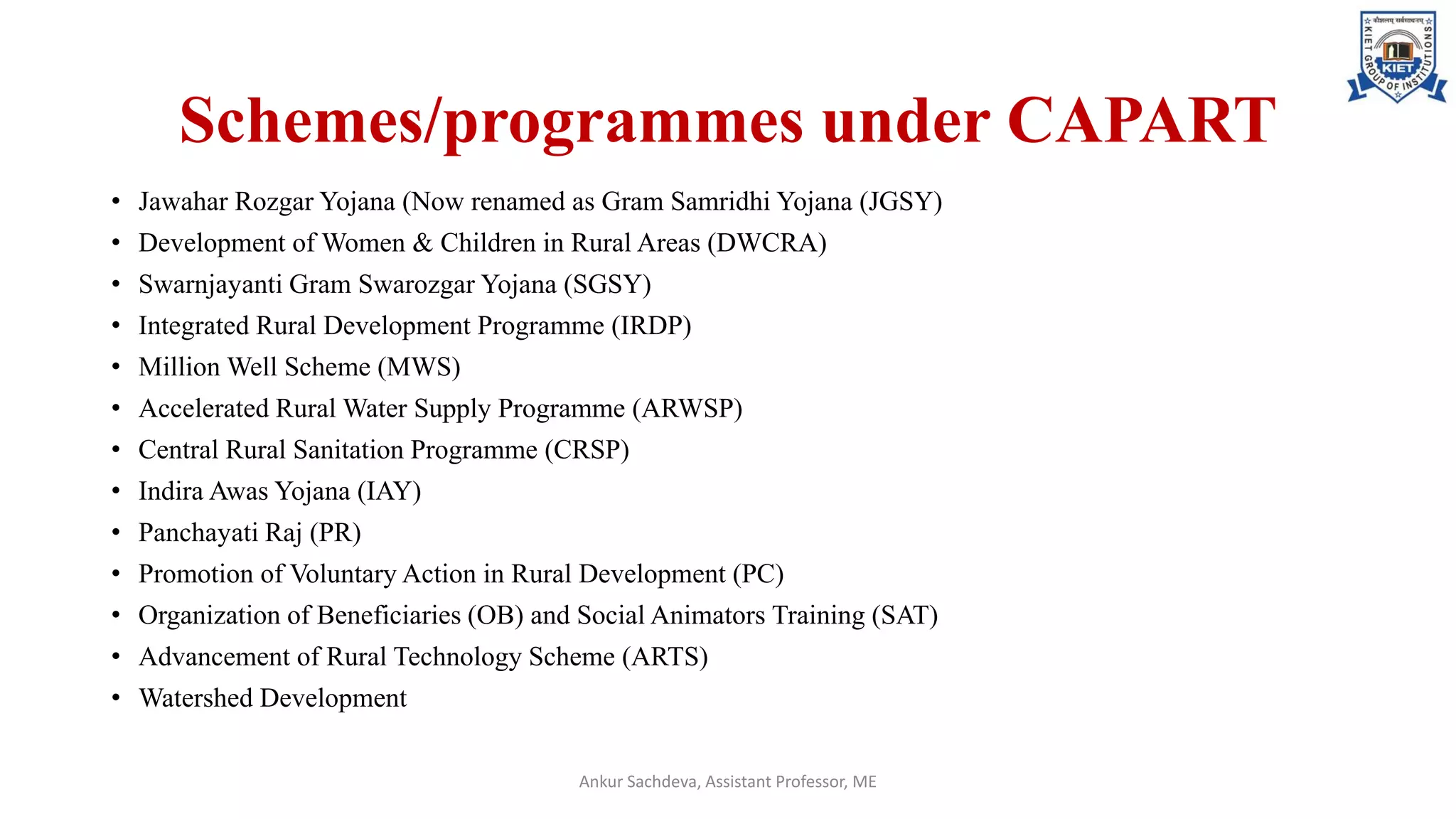 Schemes/programmes under CAPART
• Jawahar Rozgar Yojana (Now renamed as Gram Samridhi Yojana (JGSY)
• Development of Women & Children in Rural Areas (DWCRA)
• Swarnjayanti Gram Swarozgar Yojana (SGSY)
• Integrated Rural Development Programme (IRDP)
• Million Well Scheme (MWS)
• Accelerated Rural Water Supply Programme (ARWSP)
• Central Rural Sanitation Programme (CRSP)
• Indira Awas Yojana (IAY)
• Panchayati Raj (PR)
• Promotion of Voluntary Action in Rural Development (PC)
• Organization of Beneficiaries (OB) and Social Animators Training (SAT)
• Advancement of Rural Technology Scheme (ARTS)
• Watershed Development
Ankur Sachdeva, Assistant Professor, ME
 