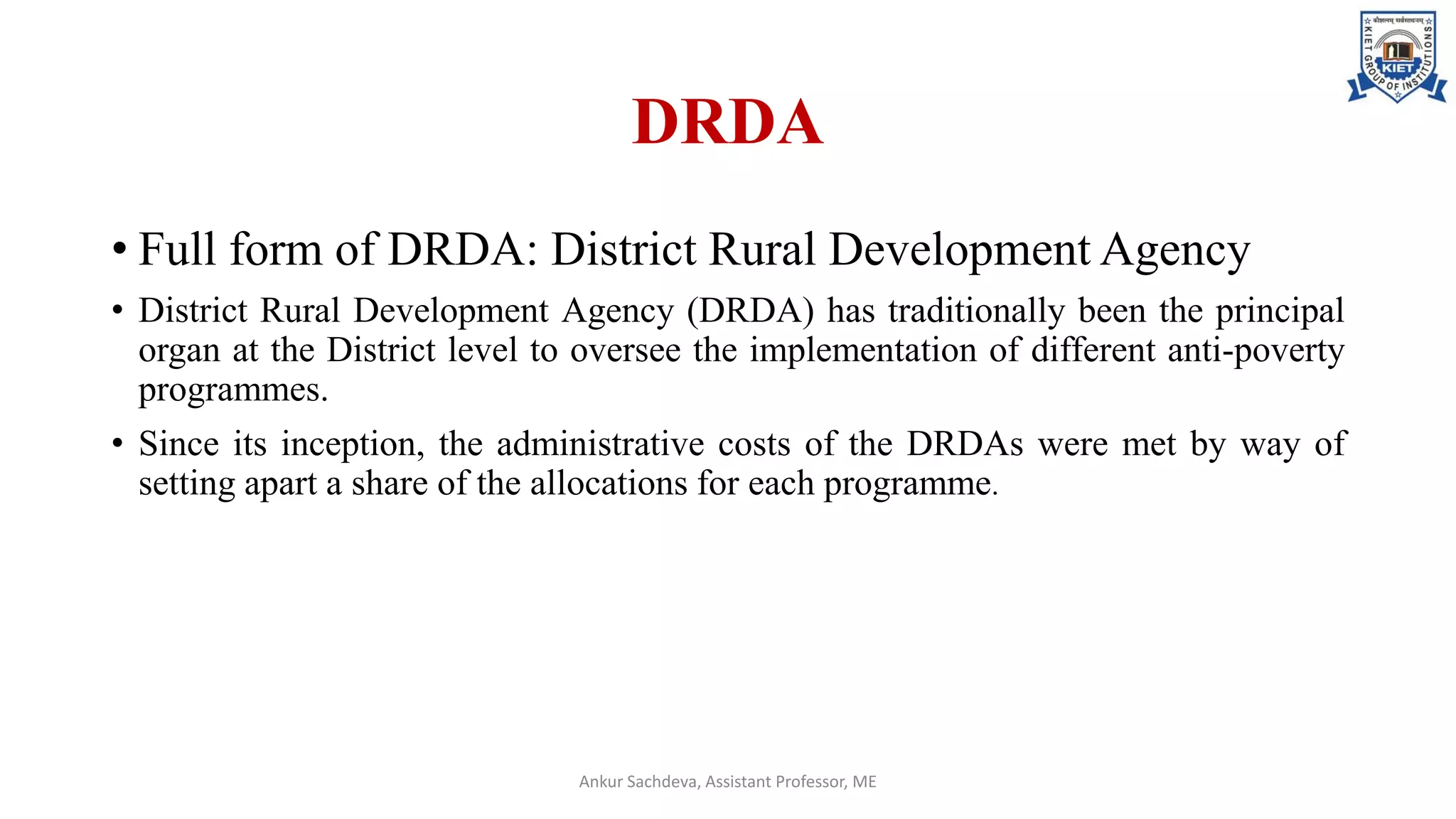 DRDA
• Full form of DRDA: District Rural Development Agency
• District Rural Development Agency (DRDA) has traditionally been the principal
organ at the District level to oversee the implementation of different anti-poverty
programmes.
• Since its inception, the administrative costs of the DRDAs were met by way of
setting apart a share of the allocations for each programme.
Ankur Sachdeva, Assistant Professor, ME
 