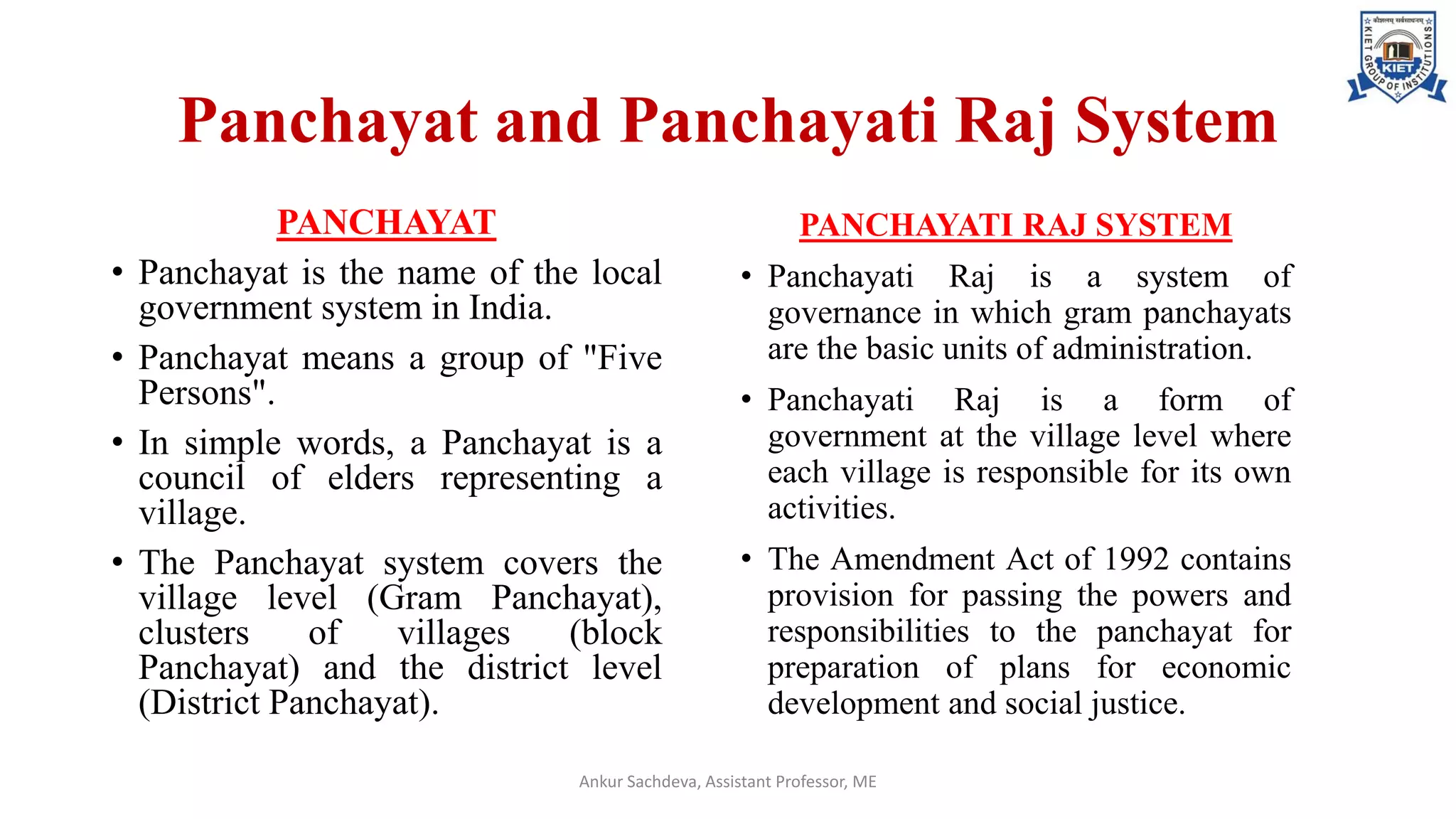 Panchayat and Panchayati Raj System
PANCHAYAT
• Panchayat is the name of the local
government system in India.
• Panchayat means a group of "Five
Persons".
• In simple words, a Panchayat is a
council of elders representing a
village.
• The Panchayat system covers the
village level (Gram Panchayat),
clusters of villages (block
Panchayat) and the district level
(District Panchayat).
PANCHAYATI RAJ SYSTEM
• Panchayati Raj is a system of
governance in which gram panchayats
are the basic units of administration.
• Panchayati Raj is a form of
government at the village level where
each village is responsible for its own
activities.
• The Amendment Act of 1992 contains
provision for passing the powers and
responsibilities to the panchayat for
preparation of plans for economic
development and social justice.
Ankur Sachdeva, Assistant Professor, ME
 