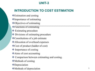 UNIT-3
INTRODUCTION TO COST ESTIMATION
Estimation and costing
Importance of estimating
Objectives of estimating
Functions of estimating
 Estimating procedure
 Divisions of estimating procedure
Constitutions of a job estimate
Allocation of overhead expenses
Cost of product (ladder of cost)
 Importance of costing
Aims of cost accounting
 Comparison between estimating and costing.
Methods of costing
Depreciation
Methods of depreciation 1
 