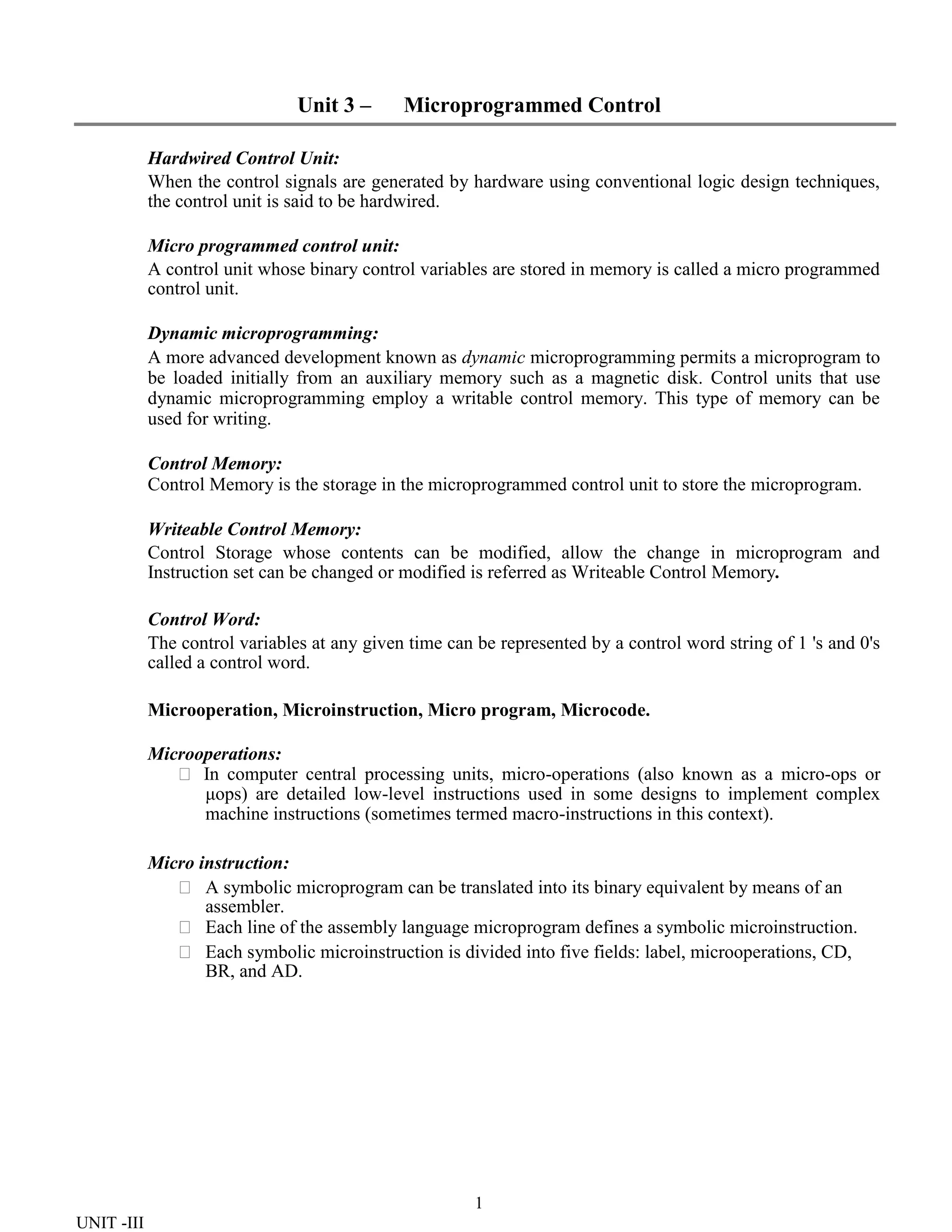1
UNIT -III
Unit 3 – Microprogrammed Control
Hardwired Control Unit:
When the control signals are generated by hardware using conventional logic design techniques,
the control unit is said to be hardwired.
Micro programmed control unit:
A control unit whose binary control variables are stored in memory is called a micro programmed
control unit.
Dynamic microprogramming:
A more advanced development known as dynamic microprogramming permits a microprogram to
be loaded initially from an auxiliary memory such as a magnetic disk. Control units that use
dynamic microprogramming employ a writable control memory. This type of memory can be
used for writing.
Control Memory:
Control Memory is the storage in the microprogrammed control unit to store the microprogram.
Writeable Control Memory:
Control Storage whose contents can be modified, allow the change in microprogram and
Instruction set can be changed or modified is referred as Writeable Control Memory.
Control Word:
The control variables at any given time can be represented by a control word string of 1 's and 0's
called a control word.
Microoperation, Microinstruction, Micro program, Microcode.
Microoperations:
 In computer central processing units, micro-operations (also known as a micro-ops or
μops) are detailed low-level instructions used in some designs to implement complex
machine instructions (sometimes termed macro-instructions in this context).
Micro instruction:
 A symbolic microprogram can be translated into its binary equivalent by means of an
assembler.
 Each line of the assembly language microprogram defines a symbolic microinstruction.
 Each symbolic microinstruction is divided into five fields: label, microoperations, CD,
BR, and AD.
 