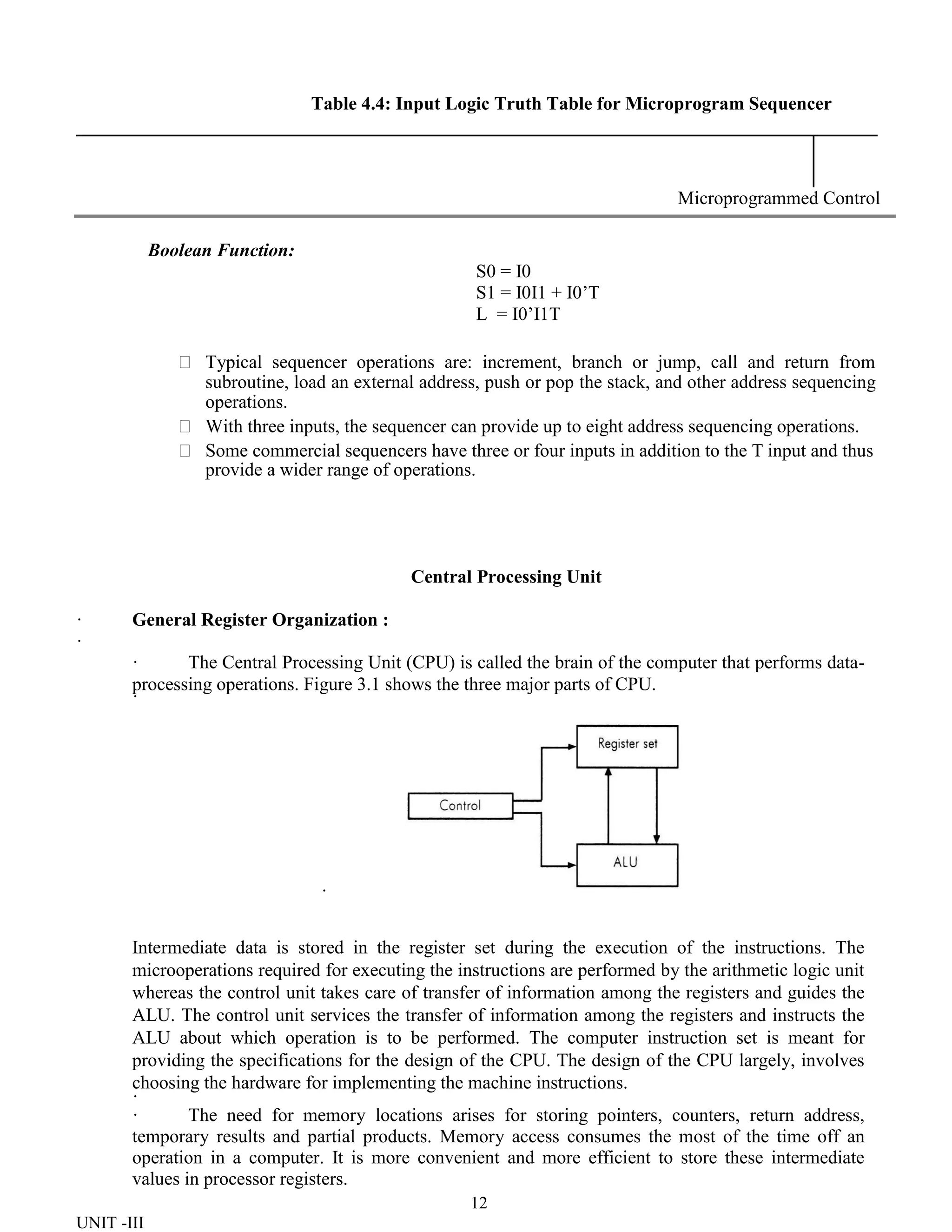 12
UNIT -III
Table 4.4: Input Logic Truth Table for Microprogram Sequencer
Microprogrammed Control
Boolean Function:
S0 = I0
S1 = I0I1 + I0’T
L = I0’I1T
 Typical sequencer operations are: increment, branch or jump, call and return from
subroutine, load an external address, push or pop the stack, and other address sequencing
operations.
 With three inputs, the sequencer can provide up to eight address sequencing operations.
 Some commercial sequencers have three or four inputs in addition to the T input and thus
provide a wider range of operations.
Central Processing Unit
· General Register Organization :
·
· The Central Processing Unit (CPU) is called the brain of the computer that performs data-
processing operations. Figure 3.1 shows the three major parts of CPU.
·
·
Intermediate data is stored in the register set during the execution of the instructions. The
microoperations required for executing the instructions are performed by the arithmetic logic unit
whereas the control unit takes care of transfer of information among the registers and guides the
ALU. The control unit services the transfer of information among the registers and instructs the
ALU about which operation is to be performed. The computer instruction set is meant for
providing the specifications for the design of the CPU. The design of the CPU largely, involves
choosing the hardware for implementing the machine instructions.
·
· The need for memory locations arises for storing pointers, counters, return address,
temporary results and partial products. Memory access consumes the most of the time off an
operation in a computer. It is more convenient and more efficient to store these intermediate
values in processor registers.
 