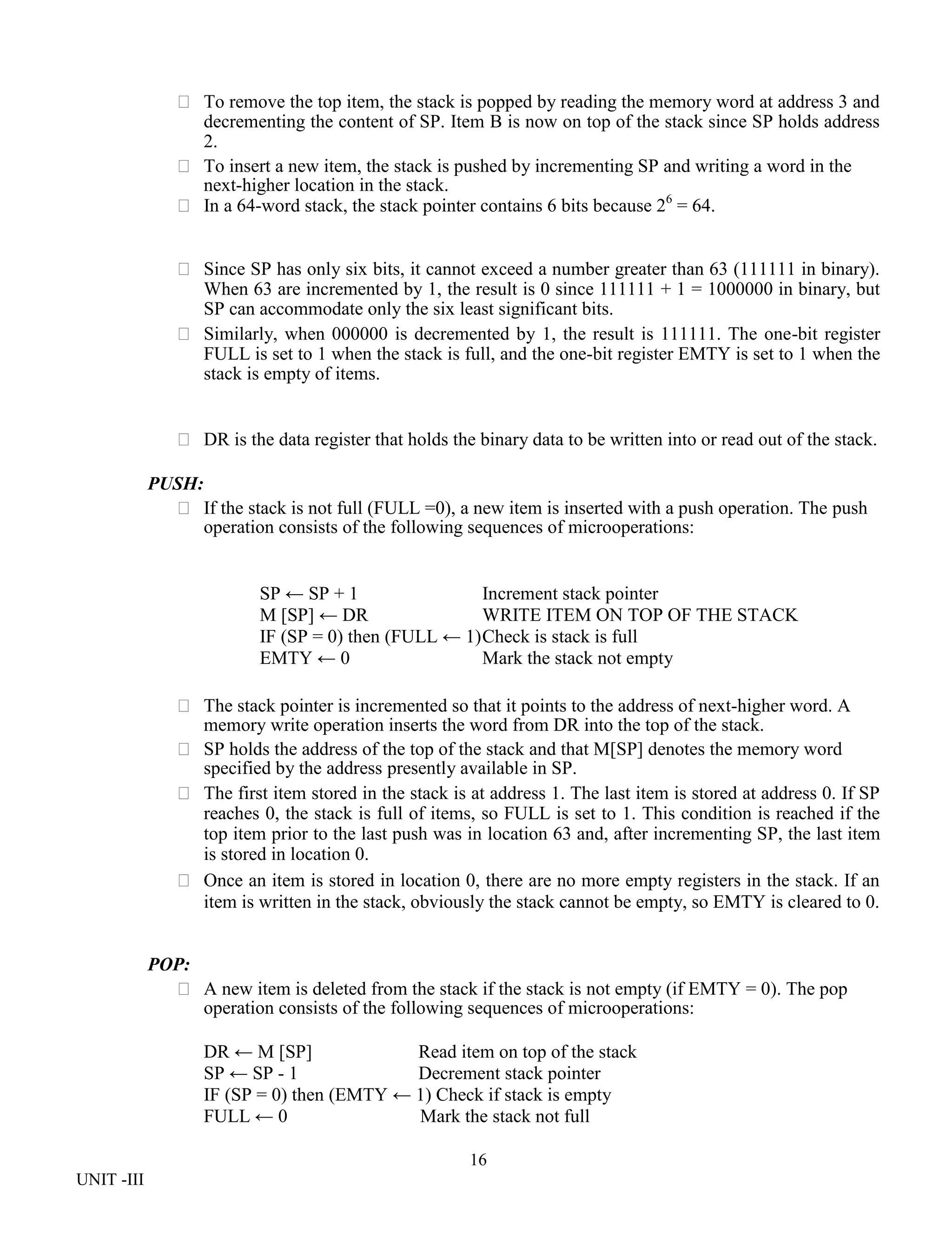 16
UNIT -III
 To remove the top item, the stack is popped by reading the memory word at address 3 and
decrementing the content of SP. Item B is now on top of the stack since SP holds address
2.
 To insert a new item, the stack is pushed by incrementing SP and writing a word in the
next-higher location in the stack.
 In a 64-word stack, the stack pointer contains 6 bits because 26
= 64.
 Since SP has only six bits, it cannot exceed a number greater than 63 (111111 in binary).
When 63 are incremented by 1, the result is 0 since 111111 + 1 = 1000000 in binary, but
SP can accommodate only the six least significant bits.
 Similarly, when 000000 is decremented by 1, the result is 111111. The one-bit register
FULL is set to 1 when the stack is full, and the one-bit register EMTY is set to 1 when the
stack is empty of items.
 DR is the data register that holds the binary data to be written into or read out of the stack.
PUSH:
 If the stack is not full (FULL =0), a new item is inserted with a push operation. The push
operation consists of the following sequences of microoperations:
SP ← SP + 1 Increment stack pointer
M [SP] ← DR WRITE ITEM ON TOP OF THE STACK
IF (SP = 0) then (FULL ← 1)Check is stack is full
EMTY ← 0 Mark the stack not empty
 The stack pointer is incremented so that it points to the address of next-higher word. A
memory write operation inserts the word from DR into the top of the stack.
 SP holds the address of the top of the stack and that M[SP] denotes the memory word
specified by the address presently available in SP.
 The first item stored in the stack is at address 1. The last item is stored at address 0. If SP
reaches 0, the stack is full of items, so FULL is set to 1. This condition is reached if the
top item prior to the last push was in location 63 and, after incrementing SP, the last item
is stored in location 0.
 Once an item is stored in location 0, there are no more empty registers in the stack. If an
item is written in the stack, obviously the stack cannot be empty, so EMTY is cleared to 0.
POP:
 A new item is deleted from the stack if the stack is not empty (if EMTY = 0). The pop
operation consists of the following sequences of microoperations:
DR ← M [SP] Read item on top of the stack
SP ← SP - 1 Decrement stack pointer
IF (SP = 0) then (EMTY ← 1) Check if stack is empty
FULL ← 0 Mark the stack not full
 
