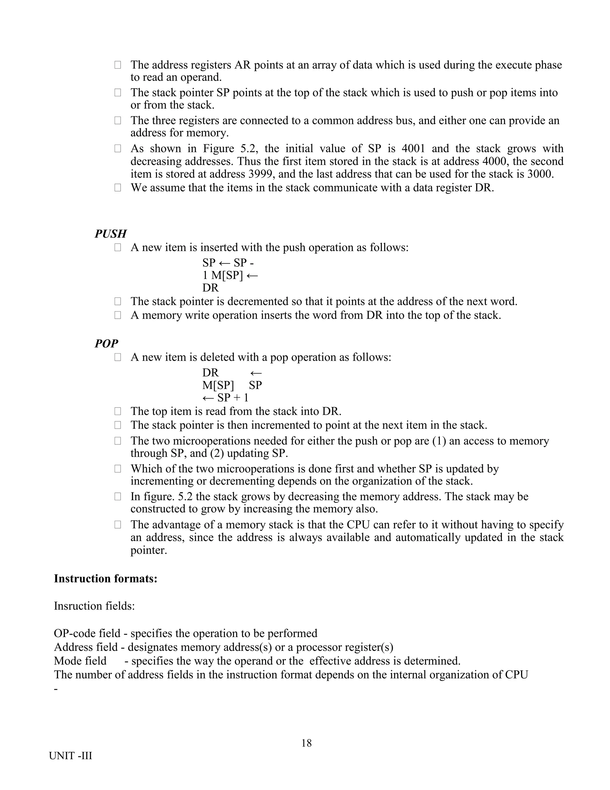 18
UNIT -III
 The address registers AR points at an array of data which is used during the execute phase
to read an operand.
 The stack pointer SP points at the top of the stack which is used to push or pop items into
or from the stack.
 The three registers are connected to a common address bus, and either one can provide an
address for memory.
 As shown in Figure 5.2, the initial value of SP is 4001 and the stack grows with
decreasing addresses. Thus the first item stored in the stack is at address 4000, the second
item is stored at address 3999, and the last address that can be used for the stack is 3000.
 We assume that the items in the stack communicate with a data register DR.
PUSH
 A new item is inserted with the push operation as follows:
SP ← SP -
1 M[SP] ←
DR
 The stack pointer is decremented so that it points at the address of the next word.
 A memory write operation inserts the word from DR into the top of the stack.
POP
 A new item is deleted with a pop operation as follows:
DR ←
M[SP] SP
← SP + 1
 The top item is read from the stack into DR.
 The stack pointer is then incremented to point at the next item in the stack.
 The two microoperations needed for either the push or pop are (1) an access to memory
through SP, and (2) updating SP.
 Which of the two microoperations is done first and whether SP is updated by
incrementing or decrementing depends on the organization of the stack.
 In figure. 5.2 the stack grows by decreasing the memory address. The stack may be
constructed to grow by increasing the memory also.
 The advantage of a memory stack is that the CPU can refer to it without having to specify
an address, since the address is always available and automatically updated in the stack
pointer.
Instruction formats:
Insruction fields:
OP-code field - specifies the operation to be performed
Address field - designates memory address(s) or a processor register(s)
Mode field - specifies the way the operand or the effective address is determined.
The number of address fields in the instruction format depends on the internal organization of CPU
-
 