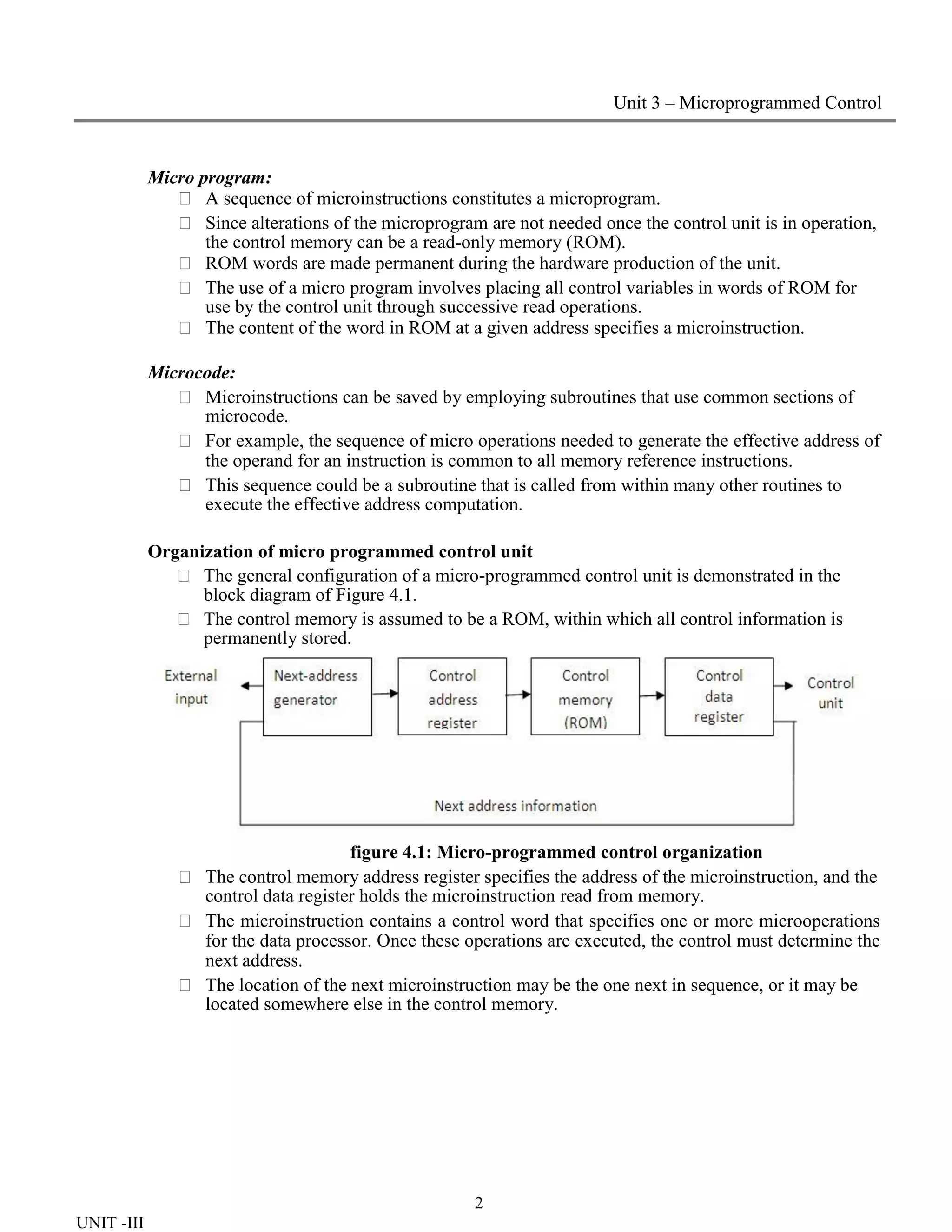 2
UNIT -III
Unit 3 – Microprogrammed Control
Micro program:
 A sequence of microinstructions constitutes a microprogram.
 Since alterations of the microprogram are not needed once the control unit is in operation,
the control memory can be a read-only memory (ROM).
 ROM words are made permanent during the hardware production of the unit.
 The use of a micro program involves placing all control variables in words of ROM for
use by the control unit through successive read operations.
 The content of the word in ROM at a given address specifies a microinstruction.
Microcode:
 Microinstructions can be saved by employing subroutines that use common sections of
microcode.
 For example, the sequence of micro operations needed to generate the effective address of
the operand for an instruction is common to all memory reference instructions.
 This sequence could be a subroutine that is called from within many other routines to
execute the effective address computation.
Organization of micro programmed control unit
 The general configuration of a micro-programmed control unit is demonstrated in the
block diagram of Figure 4.1.
 The control memory is assumed to be a ROM, within which all control information is
permanently stored.
figure 4.1: Micro-programmed control organization
 The control memory address register specifies the address of the microinstruction, and the
control data register holds the microinstruction read from memory.
 The microinstruction contains a control word that specifies one or more microoperations
for the data processor. Once these operations are executed, the control must determine the
next address.
 The location of the next microinstruction may be the one next in sequence, or it may be
located somewhere else in the control memory.
 