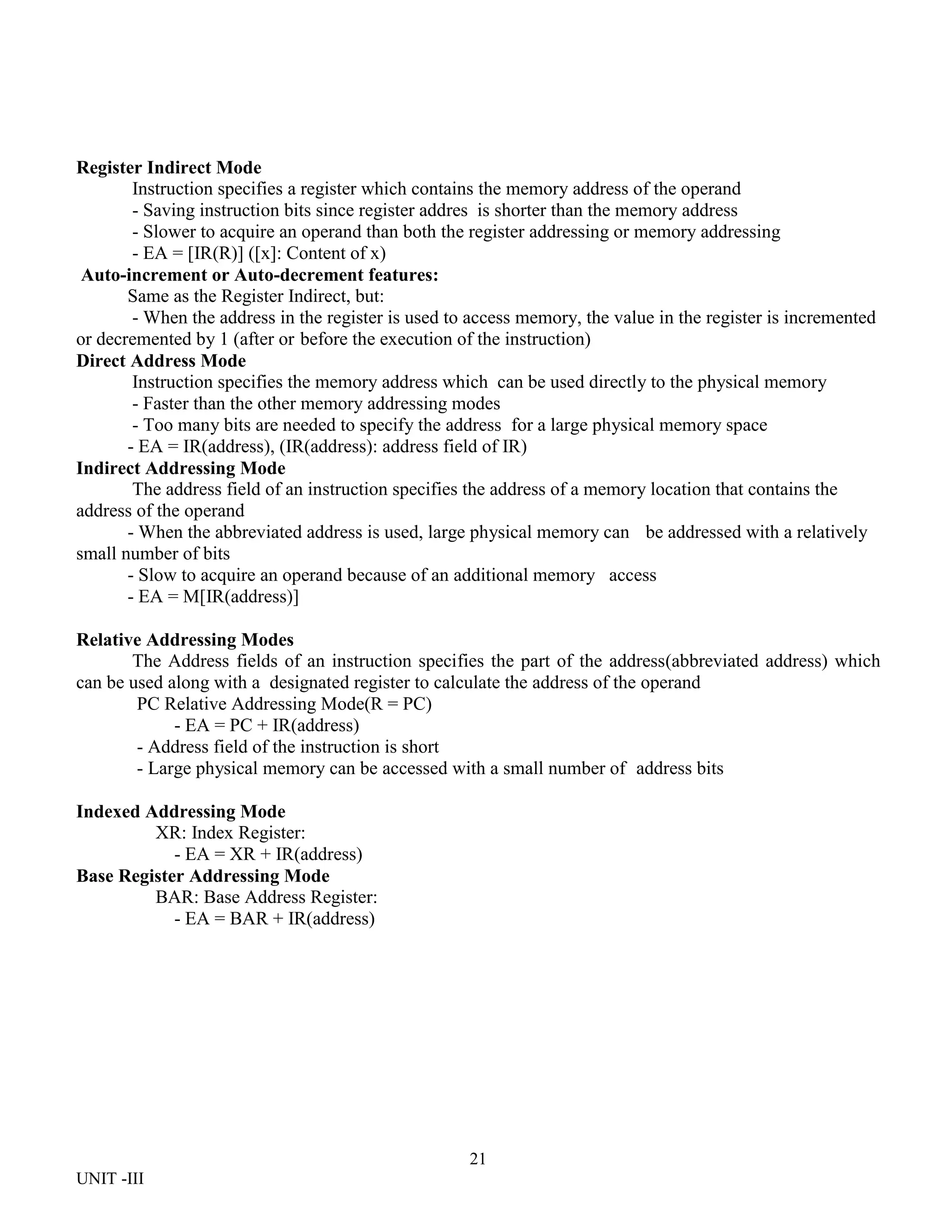 21
UNIT -III
Register Indirect Mode
Instruction specifies a register which contains the memory address of the operand
- Saving instruction bits since register addres is shorter than the memory address
- Slower to acquire an operand than both the register addressing or memory addressing
- EA = [IR(R)] ([x]: Content of x)
Auto-increment or Auto-decrement features:
Same as the Register Indirect, but:
- When the address in the register is used to access memory, the value in the register is incremented
or decremented by 1 (after or before the execution of the instruction)
Direct Address Mode
Instruction specifies the memory address which can be used directly to the physical memory
- Faster than the other memory addressing modes
- Too many bits are needed to specify the address for a large physical memory space
- EA = IR(address), (IR(address): address field of IR)
Indirect Addressing Mode
The address field of an instruction specifies the address of a memory location that contains the
address of the operand
- When the abbreviated address is used, large physical memory can be addressed with a relatively
small number of bits
- Slow to acquire an operand because of an additional memory access
- EA = M[IR(address)]
Relative Addressing Modes
The Address fields of an instruction specifies the part of the address(abbreviated address) which
can be used along with a designated register to calculate the address of the operand
PC Relative Addressing Mode(R = PC)
- EA = PC + IR(address)
- Address field of the instruction is short
- Large physical memory can be accessed with a small number of address bits
Indexed Addressing Mode
XR: Index Register:
- EA = XR + IR(address)
Base Register Addressing Mode
BAR: Base Address Register:
- EA = BAR + IR(address)
 