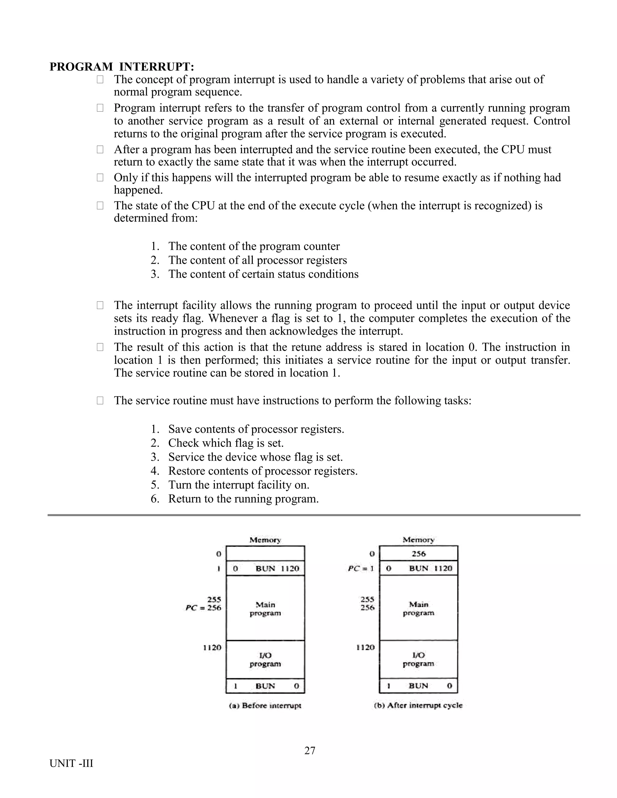 27
UNIT -III
PROGRAM INTERRUPT:
 The concept of program interrupt is used to handle a variety of problems that arise out of
normal program sequence.
 Program interrupt refers to the transfer of program control from a currently running program
to another service program as a result of an external or internal generated request. Control
returns to the original program after the service program is executed.
 After a program has been interrupted and the service routine been executed, the CPU must
return to exactly the same state that it was when the interrupt occurred.
 Only if this happens will the interrupted program be able to resume exactly as if nothing had
happened.
 The state of the CPU at the end of the execute cycle (when the interrupt is recognized) is
determined from:
1. The content of the program counter
2. The content of all processor registers
3. The content of certain status conditions
 The interrupt facility allows the running program to proceed until the input or output device
sets its ready flag. Whenever a flag is set to 1, the computer completes the execution of the
instruction in progress and then acknowledges the interrupt.
 The result of this action is that the retune address is stared in location 0. The instruction in
location 1 is then performed; this initiates a service routine for the input or output transfer.
The service routine can be stored in location 1.
 The service routine must have instructions to perform the following tasks:
1. Save contents of processor registers.
2. Check which flag is set.
3. Service the device whose flag is set.
4. Restore contents of processor registers.
5. Turn the interrupt facility on.
6. Return to the running program.
 