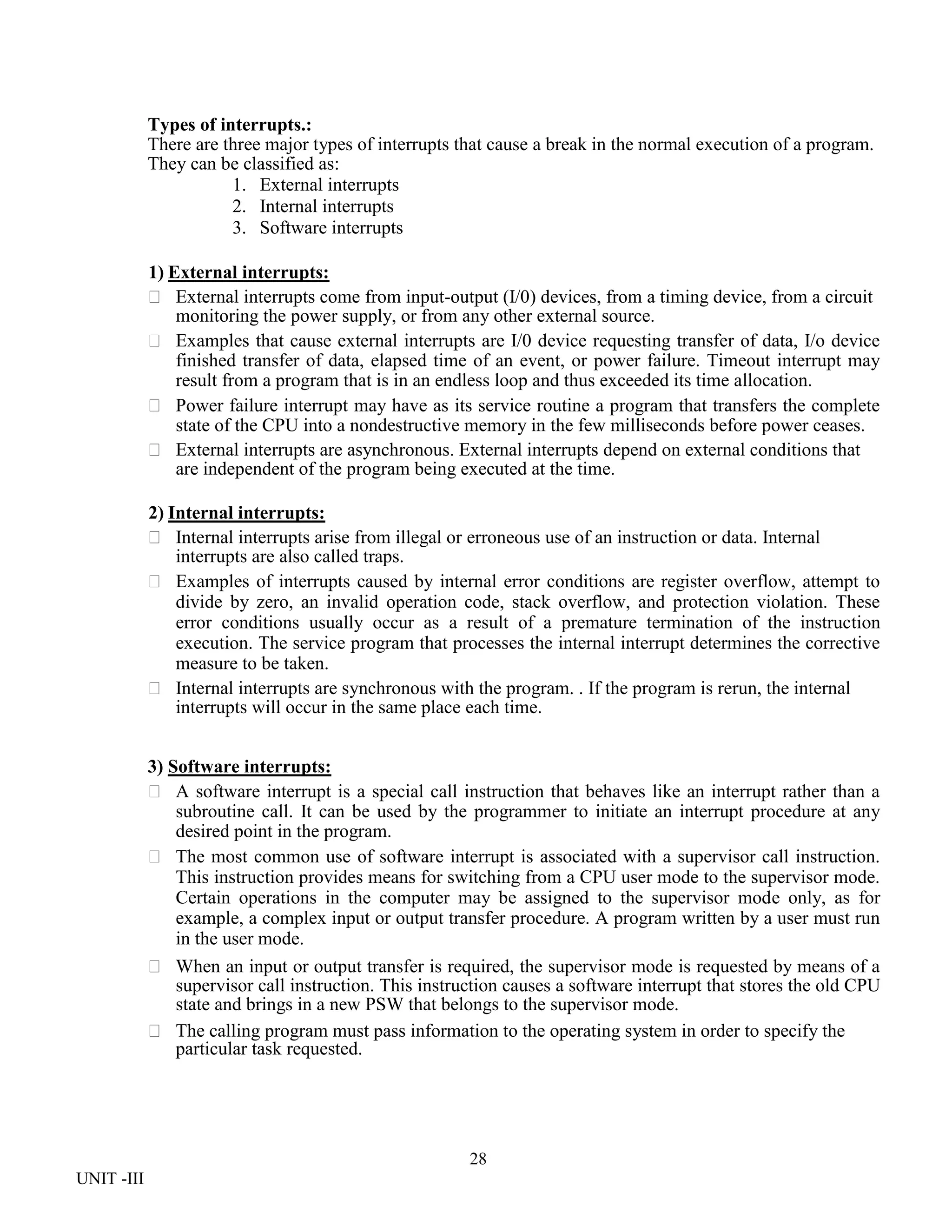 28
UNIT -III
Types of interrupts.:
There are three major types of interrupts that cause a break in the normal execution of a program.
They can be classified as:
1. External interrupts
2. Internal interrupts
3. Software interrupts
1) External interrupts:
 External interrupts come from input-output (I/0) devices, from a timing device, from a circuit
monitoring the power supply, or from any other external source.
 Examples that cause external interrupts are I/0 device requesting transfer of data, I/o device
finished transfer of data, elapsed time of an event, or power failure. Timeout interrupt may
result from a program that is in an endless loop and thus exceeded its time allocation.
 Power failure interrupt may have as its service routine a program that transfers the complete
state of the CPU into a nondestructive memory in the few milliseconds before power ceases.
 External interrupts are asynchronous. External interrupts depend on external conditions that
are independent of the program being executed at the time.
2) Internal interrupts:
 Internal interrupts arise from illegal or erroneous use of an instruction or data. Internal
interrupts are also called traps.
 Examples of interrupts caused by internal error conditions are register overflow, attempt to
divide by zero, an invalid operation code, stack overflow, and protection violation. These
error conditions usually occur as a result of a premature termination of the instruction
execution. The service program that processes the internal interrupt determines the corrective
measure to be taken.
 Internal interrupts are synchronous with the program. . If the program is rerun, the internal
interrupts will occur in the same place each time.
3) Software interrupts:
 A software interrupt is a special call instruction that behaves like an interrupt rather than a
subroutine call. It can be used by the programmer to initiate an interrupt procedure at any
desired point in the program.
 The most common use of software interrupt is associated with a supervisor call instruction.
This instruction provides means for switching from a CPU user mode to the supervisor mode.
Certain operations in the computer may be assigned to the supervisor mode only, as for
example, a complex input or output transfer procedure. A program written by a user must run
in the user mode.
 When an input or output transfer is required, the supervisor mode is requested by means of a
supervisor call instruction. This instruction causes a software interrupt that stores the old CPU
state and brings in a new PSW that belongs to the supervisor mode.
 The calling program must pass information to the operating system in order to specify the
particular task requested.
 