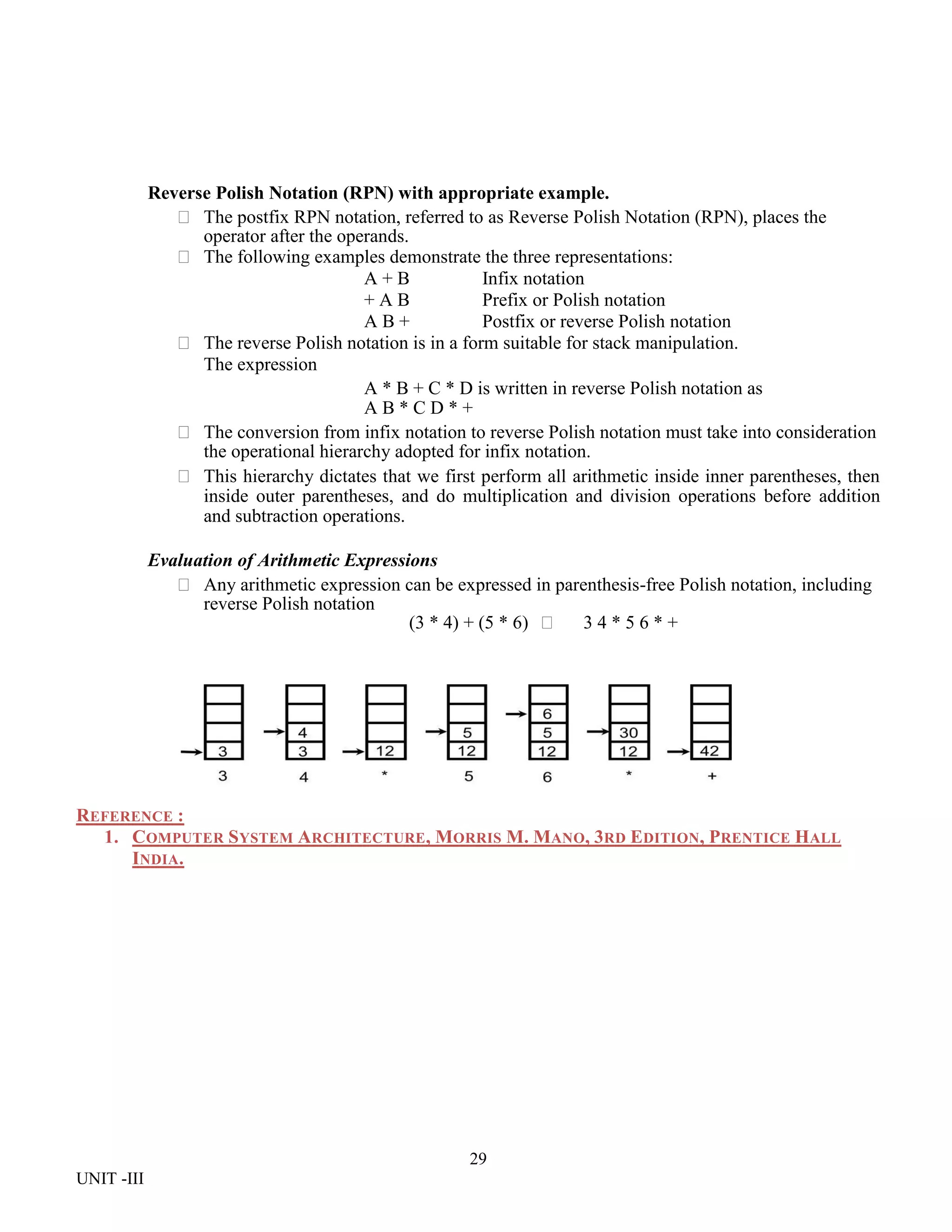 29
UNIT -III
Reverse Polish Notation (RPN) with appropriate example.
 The postfix RPN notation, referred to as Reverse Polish Notation (RPN), places the
operator after the operands.
 The following examples demonstrate the three representations:
A + B Infix notation
+ A B Prefix or Polish notation
A B + Postfix or reverse Polish notation
 The reverse Polish notation is in a form suitable for stack manipulation.
The expression
A * B + C * D is written in reverse Polish notation as
A B * C D * +
 The conversion from infix notation to reverse Polish notation must take into consideration
the operational hierarchy adopted for infix notation.
 This hierarchy dictates that we first perform all arithmetic inside inner parentheses, then
inside outer parentheses, and do multiplication and division operations before addition
and subtraction operations.
Evaluation of Arithmetic Expressions
 Any arithmetic expression can be expressed in parenthesis-free Polish notation, including
reverse Polish notation
(3 * 4) + (5 * 6)  3 4 * 5 6 * +
REFERENCE :
1. COMPUTER SYSTEM ARCHITECTURE, MORRIS M. MANO, 3RD EDITION, PRENTICE HALL
INDIA.
 