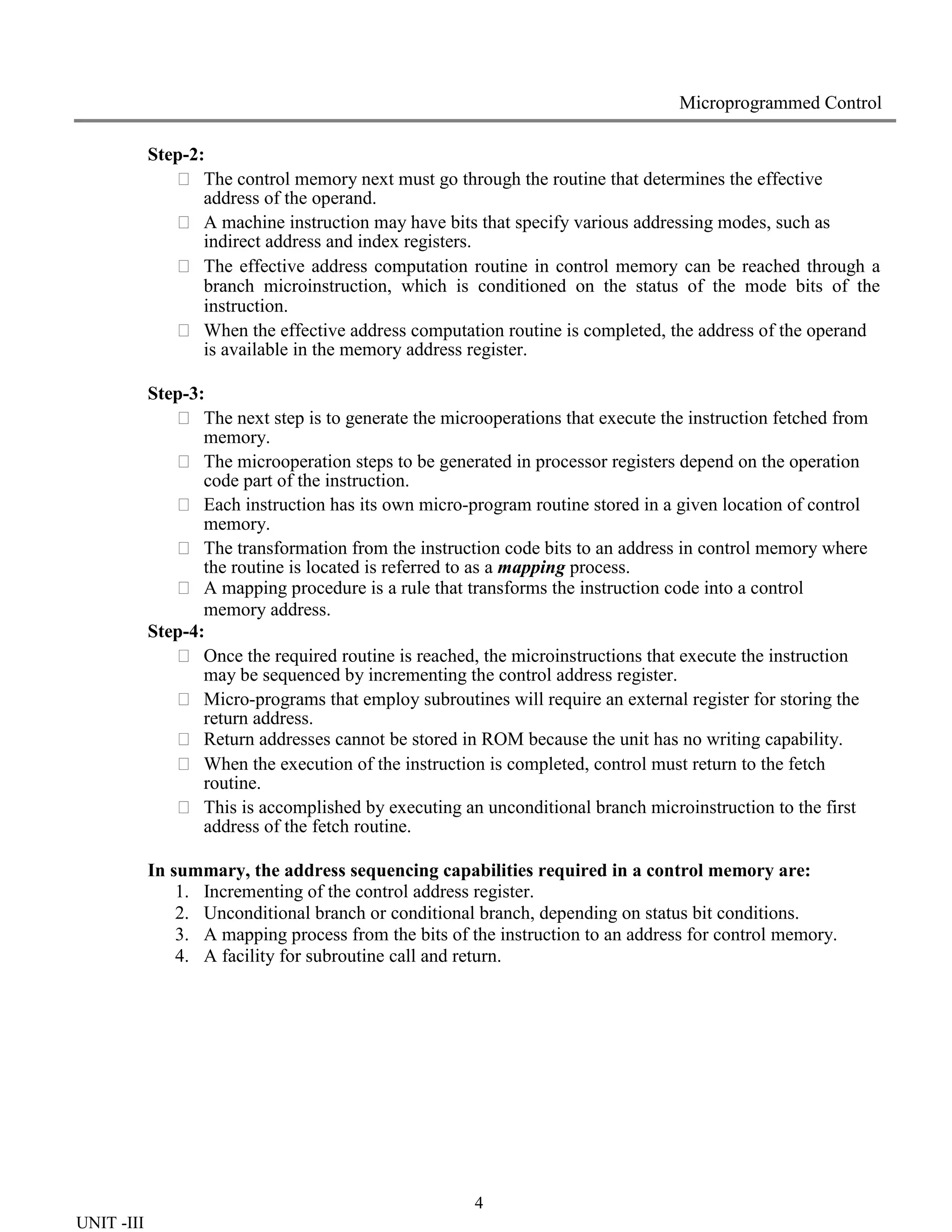 4
UNIT -III
Microprogrammed Control
Step-2:
 The control memory next must go through the routine that determines the effective
address of the operand.
 A machine instruction may have bits that specify various addressing modes, such as
indirect address and index registers.
 The effective address computation routine in control memory can be reached through a
branch microinstruction, which is conditioned on the status of the mode bits of the
instruction.
 When the effective address computation routine is completed, the address of the operand
is available in the memory address register.
Step-3:
 The next step is to generate the microoperations that execute the instruction fetched from
memory.
 The microoperation steps to be generated in processor registers depend on the operation
code part of the instruction.
 Each instruction has its own micro-program routine stored in a given location of control
memory.
 The transformation from the instruction code bits to an address in control memory where
the routine is located is referred to as a mapping process.
 A mapping procedure is a rule that transforms the instruction code into a control
memory address.
Step-4:
 Once the required routine is reached, the microinstructions that execute the instruction
may be sequenced by incrementing the control address register.
 Micro-programs that employ subroutines will require an external register for storing the
return address.
 Return addresses cannot be stored in ROM because the unit has no writing capability.
 When the execution of the instruction is completed, control must return to the fetch
routine.
 This is accomplished by executing an unconditional branch microinstruction to the first
address of the fetch routine.
In summary, the address sequencing capabilities required in a control memory are:
1. Incrementing of the control address register.
2. Unconditional branch or conditional branch, depending on status bit conditions.
3. A mapping process from the bits of the instruction to an address for control memory.
4. A facility for subroutine call and return.
 