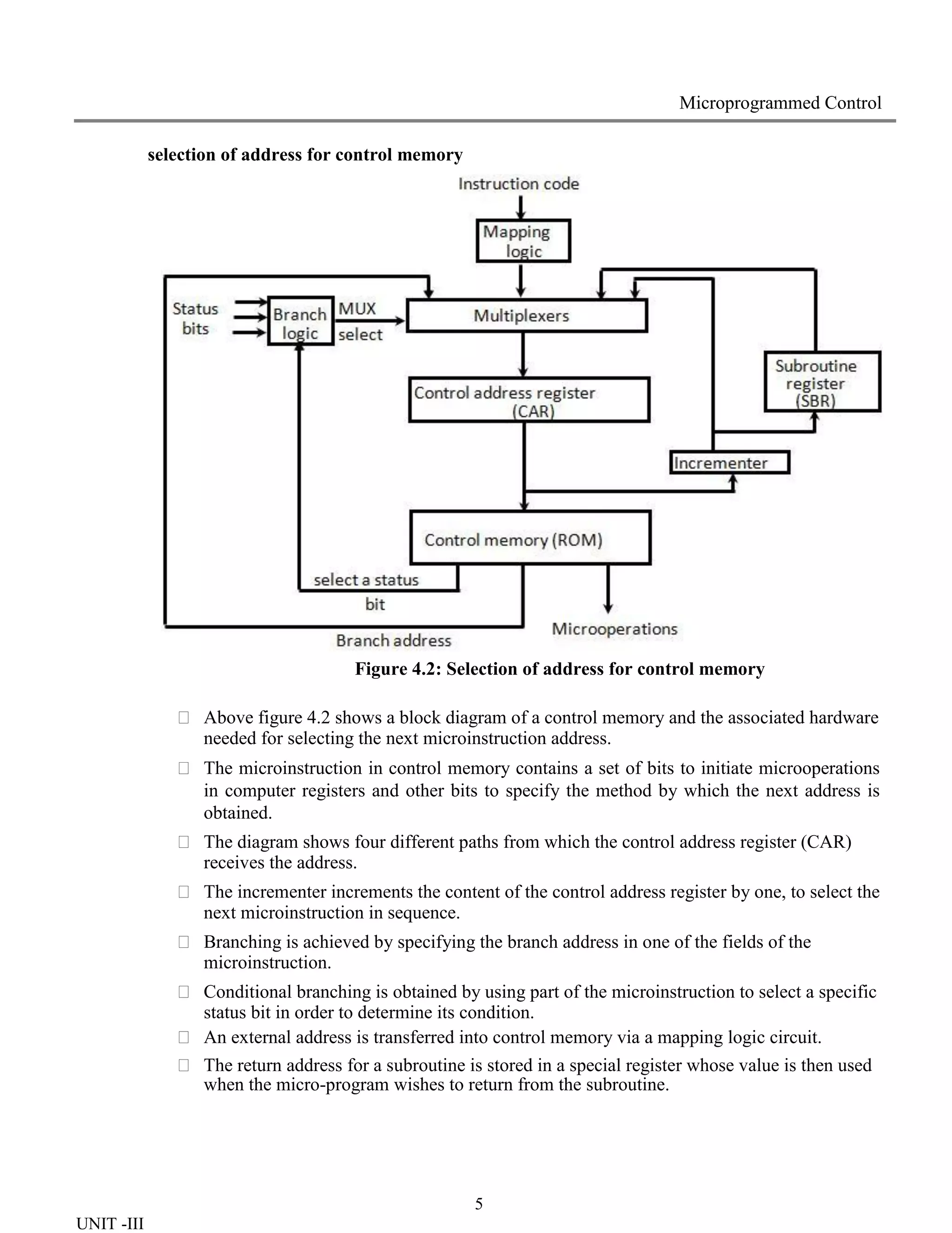 5
UNIT -III
Microprogrammed Control
selection of address for control memory
Figure 4.2: Selection of address for control memory
 Above figure 4.2 shows a block diagram of a control memory and the associated hardware
needed for selecting the next microinstruction address.
 The microinstruction in control memory contains a set of bits to initiate microoperations
in computer registers and other bits to specify the method by which the next address is
obtained.
 The diagram shows four different paths from which the control address register (CAR)
receives the address.
 The incrementer increments the content of the control address register by one, to select the
next microinstruction in sequence.
 Branching is achieved by specifying the branch address in one of the fields of the
microinstruction.
 Conditional branching is obtained by using part of the microinstruction to select a specific
status bit in order to determine its condition.
 An external address is transferred into control memory via a mapping logic circuit.
 The return address for a subroutine is stored in a special register whose value is then used
when the micro-program wishes to return from the subroutine.
 