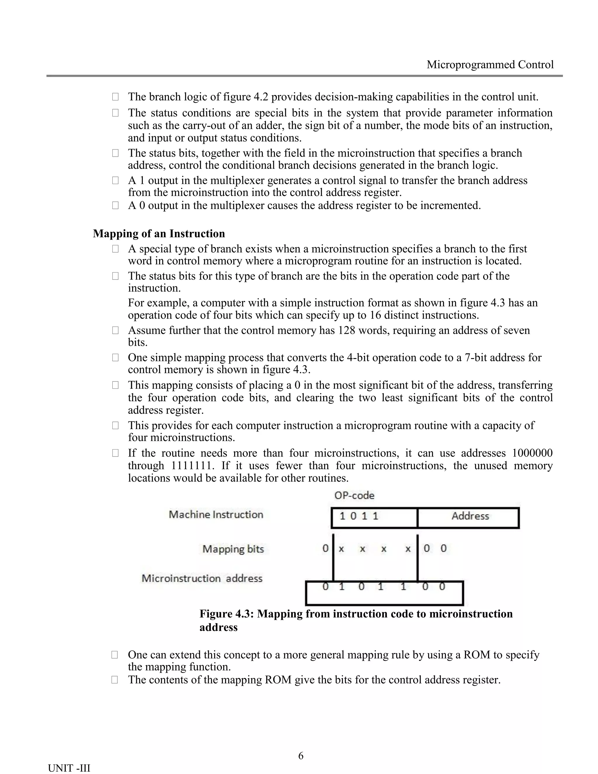 6
UNIT -III
Microprogrammed Control
 The branch logic of figure 4.2 provides decision-making capabilities in the control unit.
 The status conditions are special bits in the system that provide parameter information
such as the carry-out of an adder, the sign bit of a number, the mode bits of an instruction,
and input or output status conditions.
 The status bits, together with the field in the microinstruction that specifies a branch
address, control the conditional branch decisions generated in the branch logic.
 A 1 output in the multiplexer generates a control signal to transfer the branch address
from the microinstruction into the control address register.
 A 0 output in the multiplexer causes the address register to be incremented.
Mapping of an Instruction
 A special type of branch exists when a microinstruction specifies a branch to the first
word in control memory where a microprogram routine for an instruction is located.
 The status bits for this type of branch are the bits in the operation code part of the
instruction.
For example, a computer with a simple instruction format as shown in figure 4.3 has an
operation code of four bits which can specify up to 16 distinct instructions.
 Assume further that the control memory has 128 words, requiring an address of seven
bits.
 One simple mapping process that converts the 4-bit operation code to a 7-bit address for
control memory is shown in figure 4.3.
 This mapping consists of placing a 0 in the most significant bit of the address, transferring
the four operation code bits, and clearing the two least significant bits of the control
address register.
 This provides for each computer instruction a microprogram routine with a capacity of
four microinstructions.
 If the routine needs more than four microinstructions, it can use addresses 1000000
through 1111111. If it uses fewer than four microinstructions, the unused memory
locations would be available for other routines.
Figure 4.3: Mapping from instruction code to microinstruction
address
 One can extend this concept to a more general mapping rule by using a ROM to specify
the mapping function.
 The contents of the mapping ROM give the bits for the control address register.
 