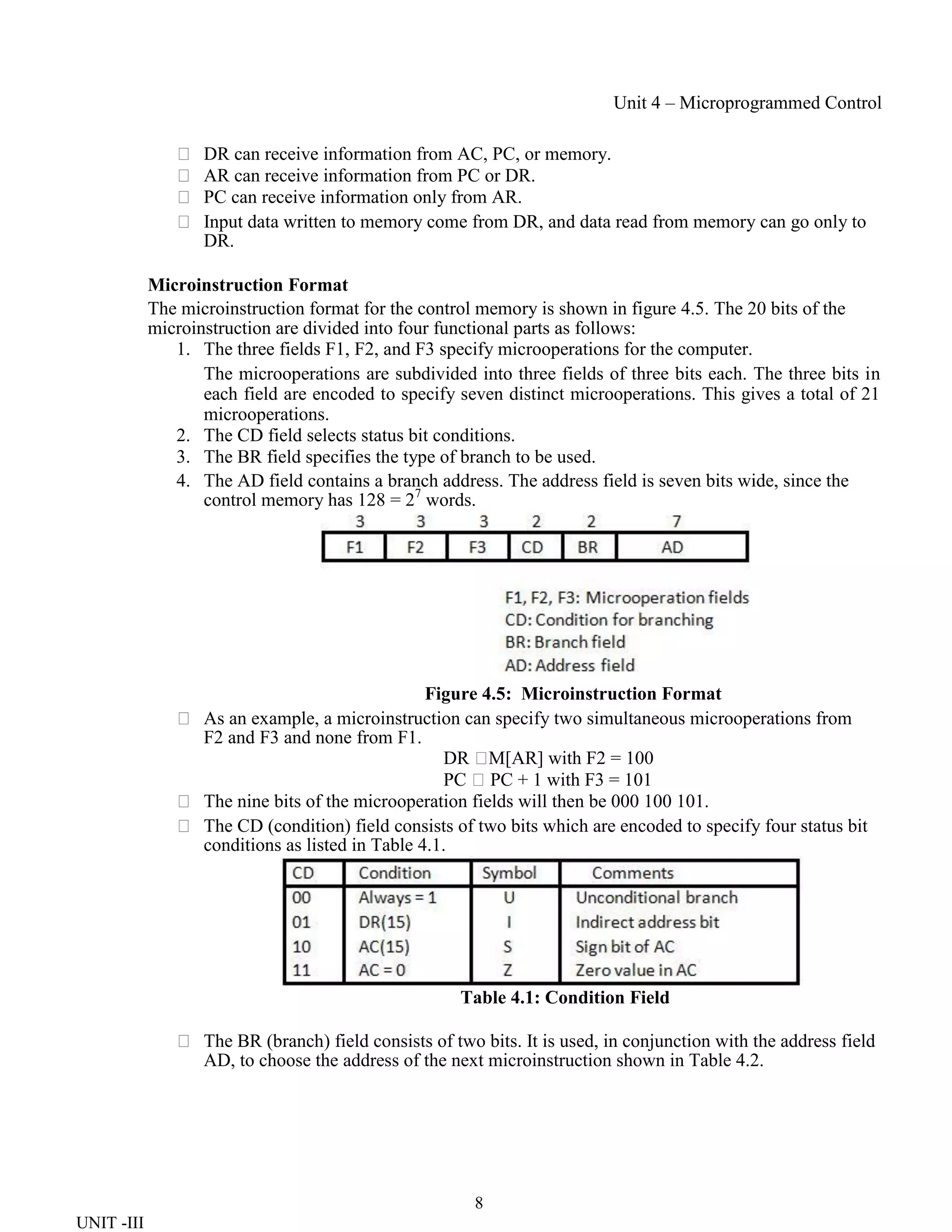 8
UNIT -III
Unit 4 – Microprogrammed Control
 DR can receive information from AC, PC, or memory.
 AR can receive information from PC or DR.
 PC can receive information only from AR.
 Input data written to memory come from DR, and data read from memory can go only to
DR.
Microinstruction Format
The microinstruction format for the control memory is shown in figure 4.5. The 20 bits of the
microinstruction are divided into four functional parts as follows:
1. The three fields F1, F2, and F3 specify microoperations for the computer.
The microoperations are subdivided into three fields of three bits each. The three bits in
each field are encoded to specify seven distinct microoperations. This gives a total of 21
microoperations.
2. The CD field selects status bit conditions.
3. The BR field specifies the type of branch to be used.
4. The AD field contains a branch address. The address field is seven bits wide, since the
control memory has 128 = 27
words.
Figure 4.5: Microinstruction Format
 As an example, a microinstruction can specify two simultaneous microoperations from
F2 and F3 and none from F1.
DR 
M[AR] with F2 = 100
PC PC + 1 with F3 = 101
 The nine bits of the microoperation fields will then be 000 100 101.
 The CD (condition) field consists of two bits which are encoded to specify four status bit
conditions as listed in Table 4.1.
Table 4.1: Condition Field
 The BR (branch) field consists of two bits. It is used, in conjunction with the address field
AD, to choose the address of the next microinstruction shown in Table 4.2.
 