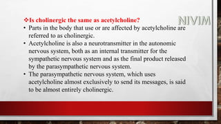 Is cholinergic the same as acetylcholine?
• Parts in the body that use or are affected by acetylcholine are
referred to as cholinergic.
• Acetylcholine is also a neurotransmitter in the autonomic
nervous system, both as an internal transmitter for the
sympathetic nervous system and as the final product released
by the parasympathetic nervous system.
• The parasympathetic nervous system, which uses
acetylcholine almost exclusively to send its messages, is said
to be almost entirely cholinergic.
 
