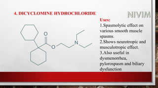 4. DICYCLOMINE HYDROCHLORIDE
Uses:
1.Spasmolytic effect on
various smooth muscle
spasms.
2.Shows neurotropic and
musculotropic effect.
3.Also useful in
dysmenorrhea,
pylorospasm and biliary
dysfunction
 