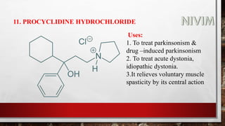 11. PROCYCLIDINE HYDROCHLORIDE
Uses:
1. To treat parkinsonism &
drug –induced parkinsonism
2. To treat acute dystonia,
idiopathic dystonia.
3.It relieves voluntary muscle
spasticity by its central action
 