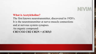 What is Acetylcholine?
The first known neurotransmitter, discovered in 1920’s.
It is the neurotransmitter at nerve-muscle connections
and at nervous system synapses.
An organic compound:
CH3 CO2 CH2 CH2N + (CH3)3
 